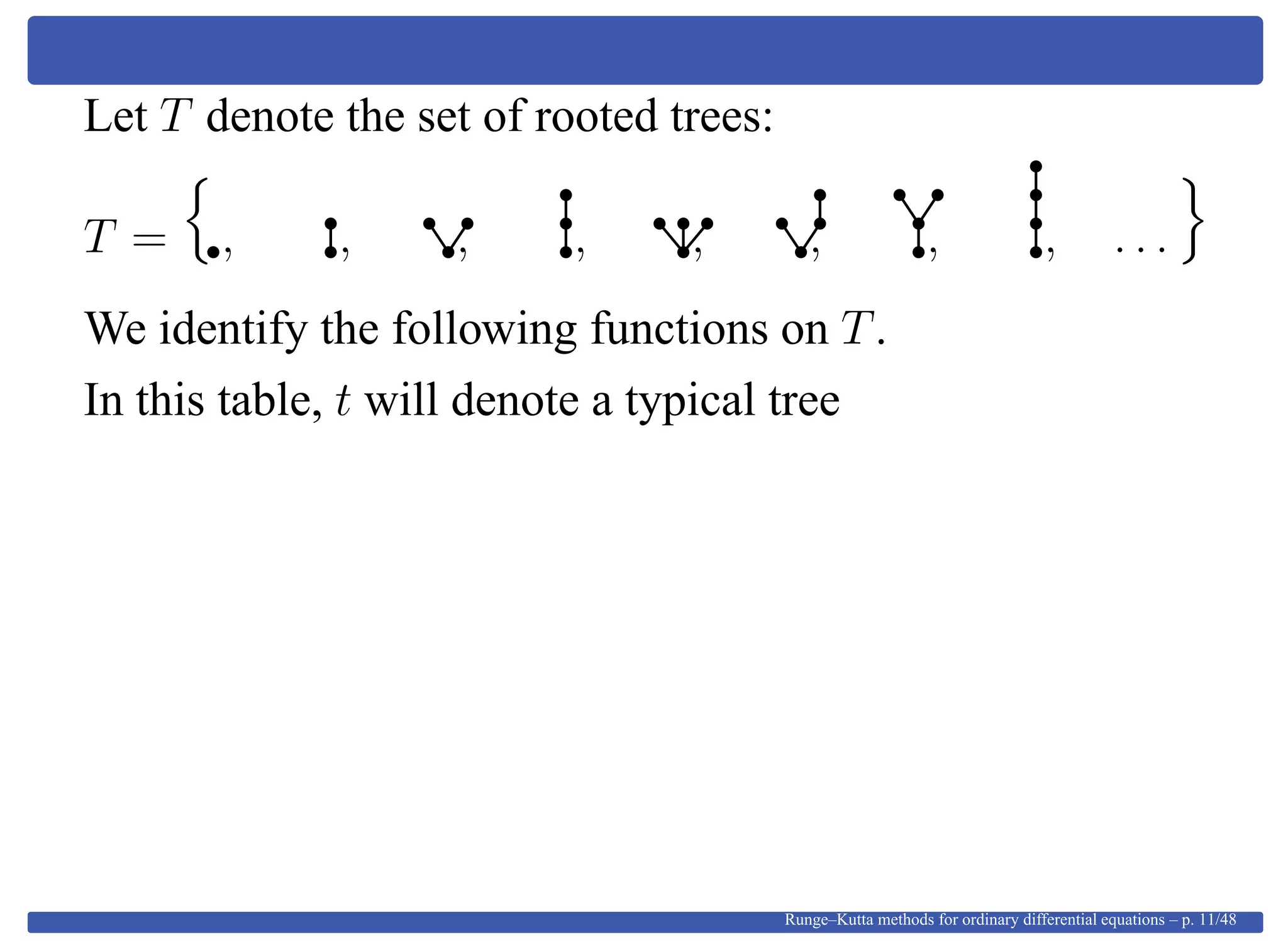 Let T denote the set of rooted trees:
T = , , , , , , , , . . .
We identify the following functions on T.
In this table, t will denote a typical tree
Runge–Kutta methods for ordinary differential equations – p. 11/48
 