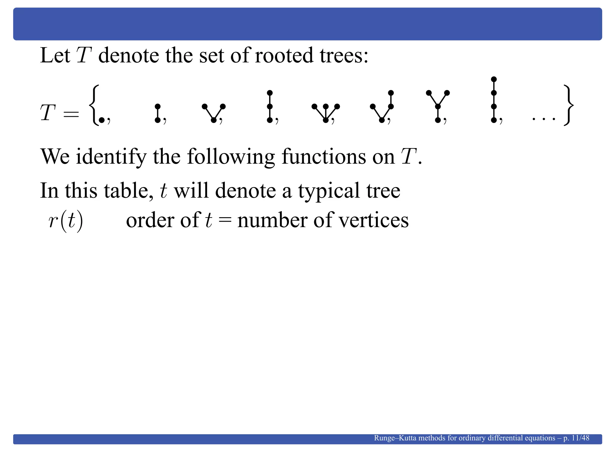 Let T denote the set of rooted trees:
T = , , , , , , , , . . .
We identify the following functions on T.
In this table, t will denote a typical tree
r(t) order of t = number of vertices
Runge–Kutta methods for ordinary differential equations – p. 11/48
 