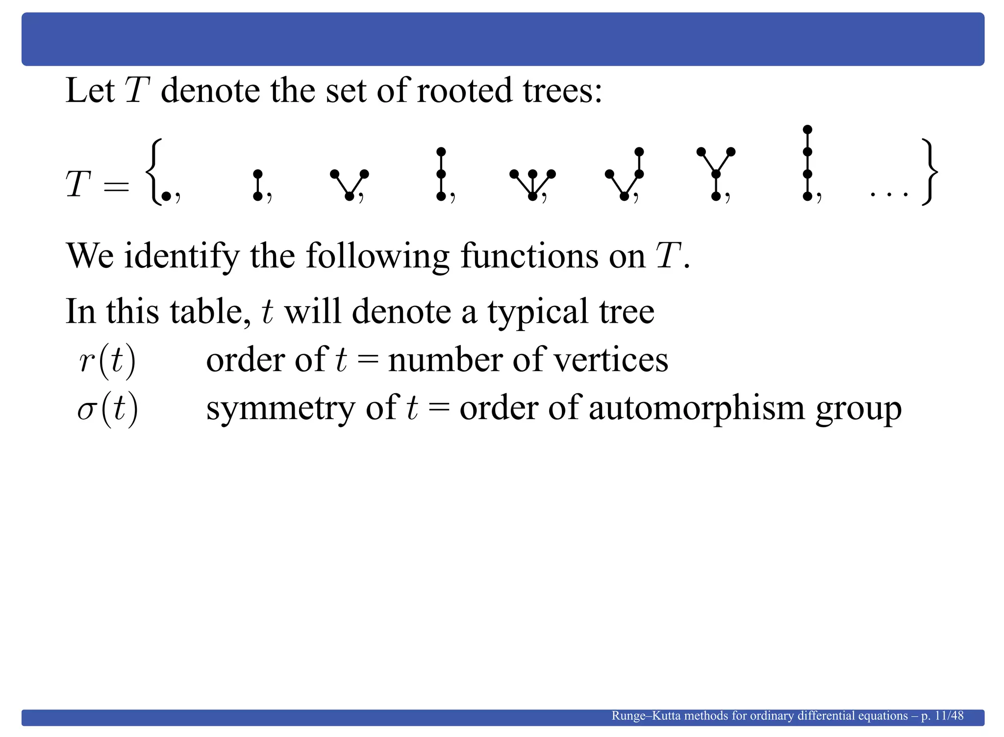 Let T denote the set of rooted trees:
T = , , , , , , , , . . .
We identify the following functions on T.
In this table, t will denote a typical tree
r(t) order of t = number of vertices
σ(t) symmetry of t = order of automorphism group
Runge–Kutta methods for ordinary differential equations – p. 11/48
 