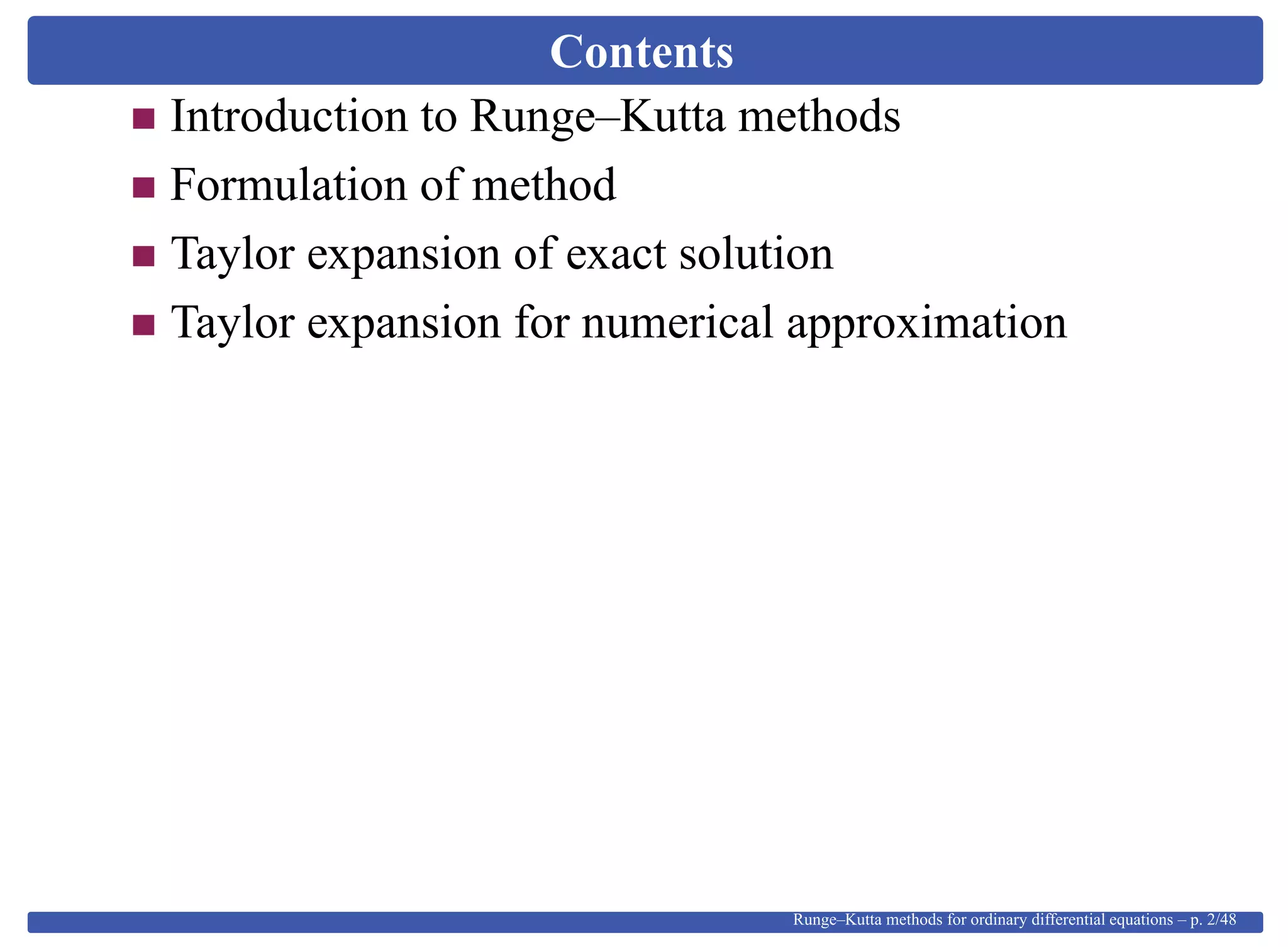 Contents
Introduction to Runge–Kutta methods
Formulation of method
Taylor expansion of exact solution
Taylor expansion for numerical approximation
Runge–Kutta methods for ordinary differential equations – p. 2/48
 