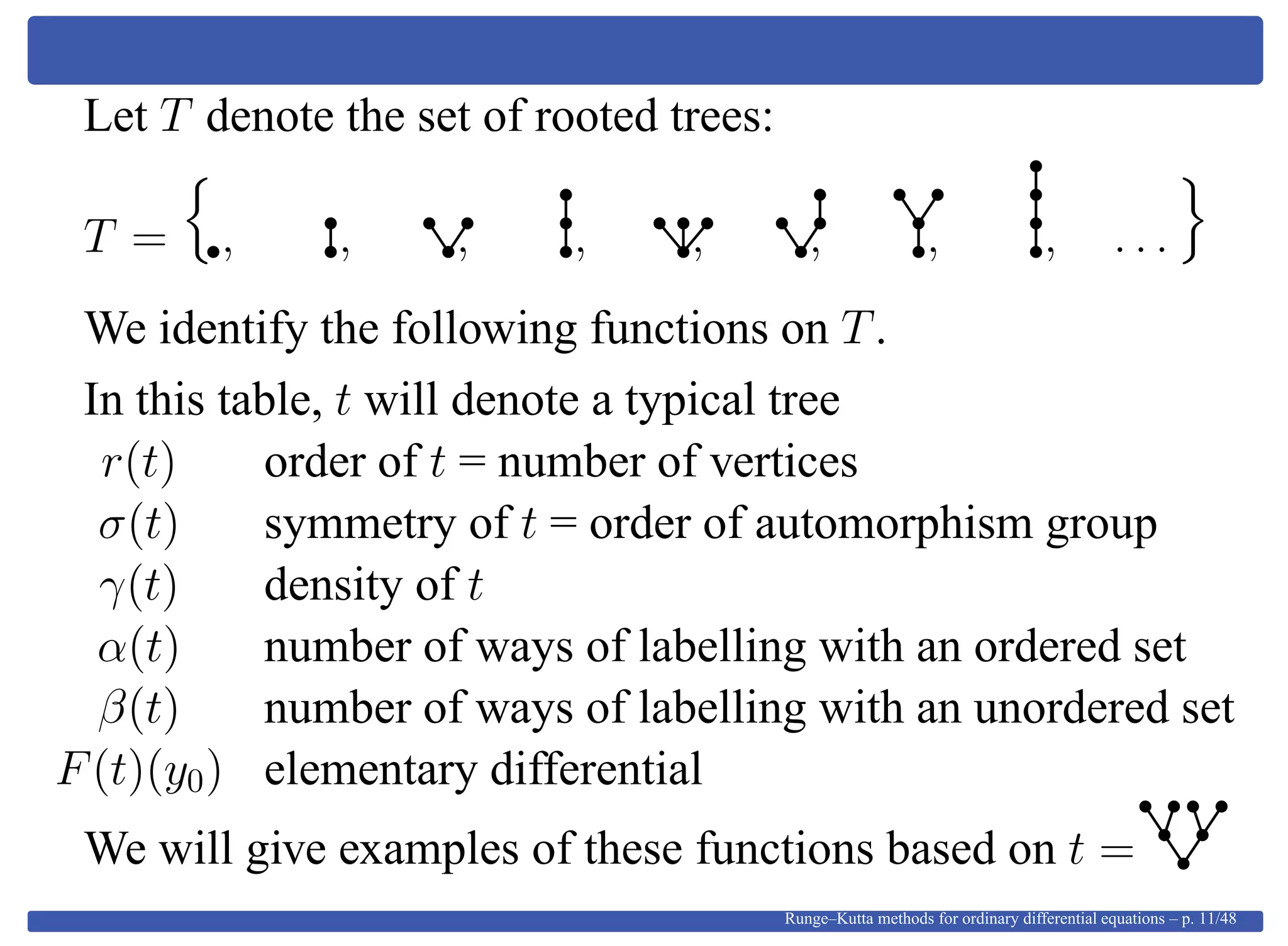 Let T denote the set of rooted trees:
T = , , , , , , , , . . .
We identify the following functions on T.
In this table, t will denote a typical tree
r(t) order of t = number of vertices
σ(t) symmetry of t = order of automorphism group
γ(t) density of t
α(t) number of ways of labelling with an ordered set
β(t) number of ways of labelling with an unordered set
F(t)(y0) elementary differential
We will give examples of these functions based on t =
Runge–Kutta methods for ordinary differential equations – p. 11/48
 