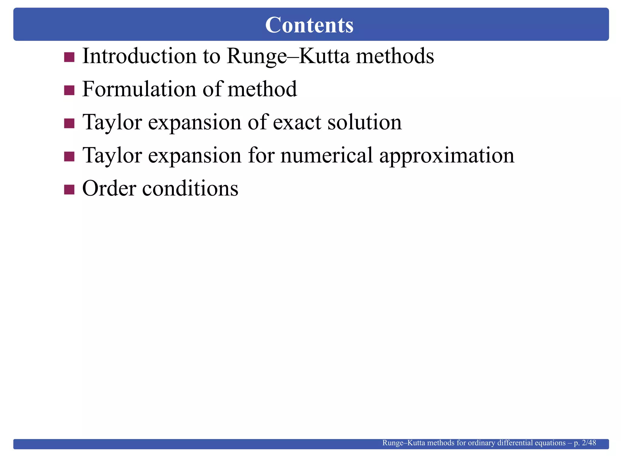 Contents
Introduction to Runge–Kutta methods
Formulation of method
Taylor expansion of exact solution
Taylor expansion for numerical approximation
Order conditions
Runge–Kutta methods for ordinary differential equations – p. 2/48
 