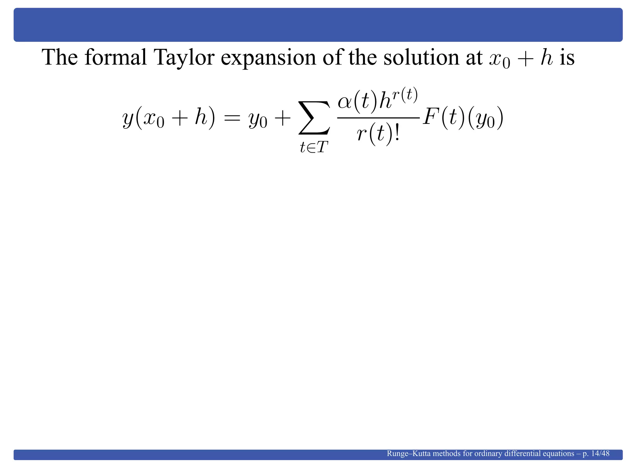 The formal Taylor expansion of the solution at x0 + h is
y(x0 + h) = y0 +
t∈T
α(t)hr(t)
r(t)!
F(t)(y0)
Runge–Kutta methods for ordinary differential equations – p. 14/48
 
