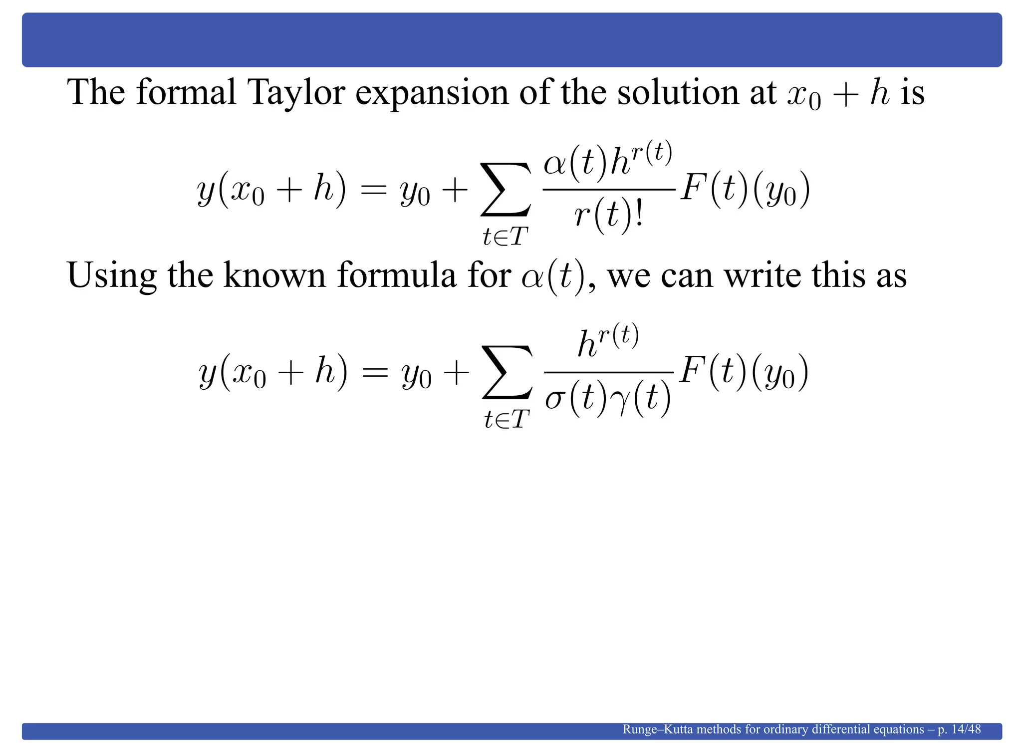 The formal Taylor expansion of the solution at x0 + h is
y(x0 + h) = y0 +
t∈T
α(t)hr(t)
r(t)!
F(t)(y0)
Using the known formula for α(t), we can write this as
y(x0 + h) = y0 +
t∈T
hr(t)
σ(t)γ(t)
F(t)(y0)
Runge–Kutta methods for ordinary differential equations – p. 14/48
 