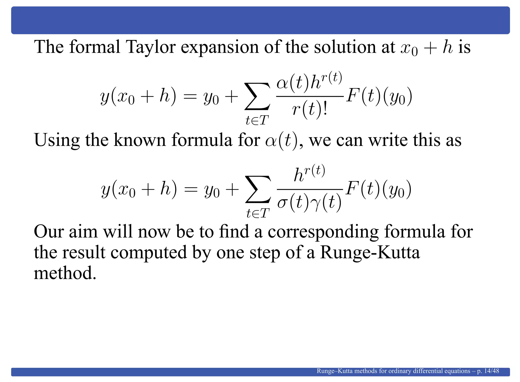 The formal Taylor expansion of the solution at x0 + h is
y(x0 + h) = y0 +
t∈T
α(t)hr(t)
r(t)!
F(t)(y0)
Using the known formula for α(t), we can write this as
y(x0 + h) = y0 +
t∈T
hr(t)
σ(t)γ(t)
F(t)(y0)
Our aim will now be to ﬁnd a corresponding formula for
the result computed by one step of a Runge-Kutta
method.
Runge–Kutta methods for ordinary differential equations – p. 14/48
 