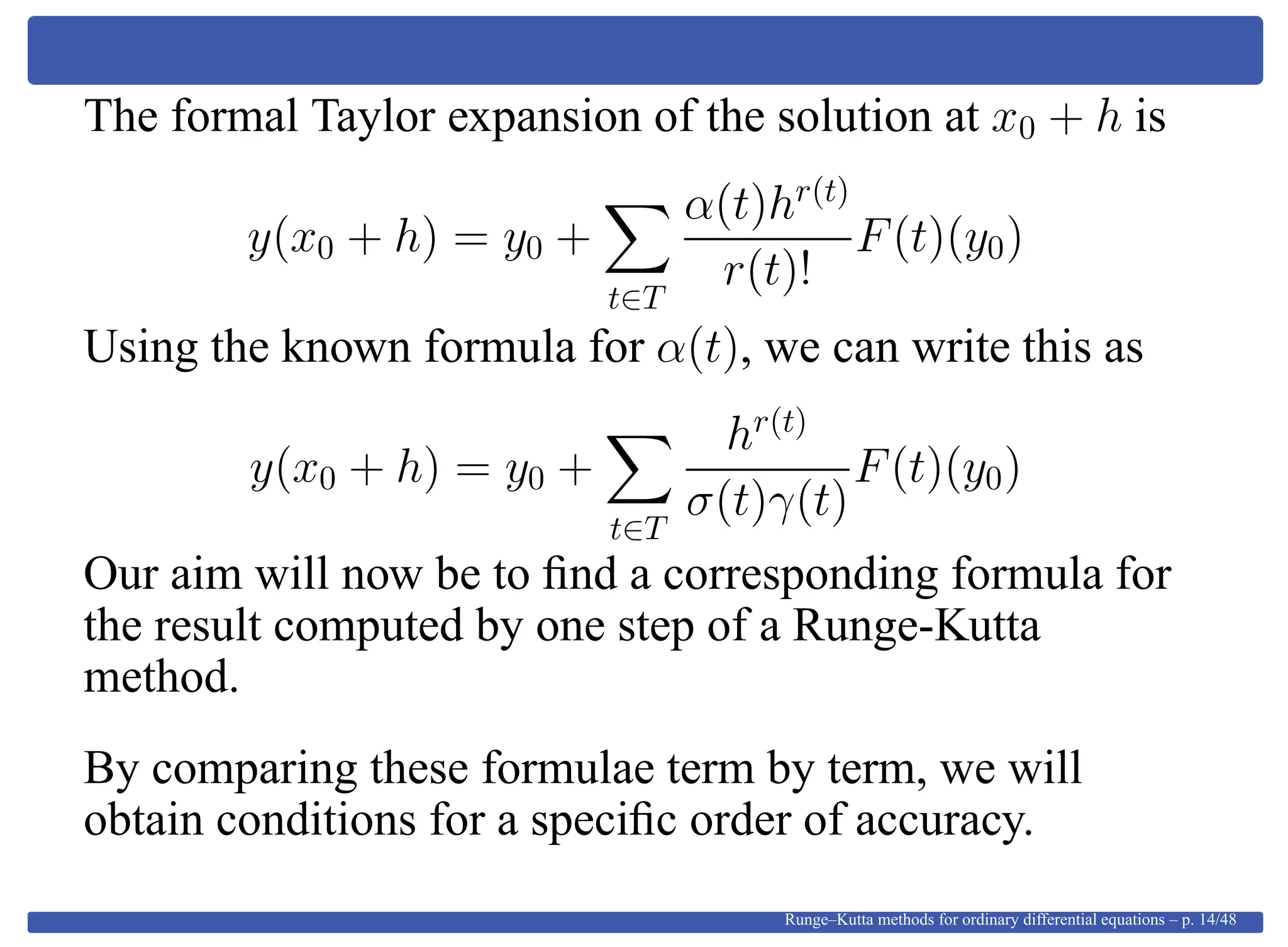 The formal Taylor expansion of the solution at x0 + h is
y(x0 + h) = y0 +
t∈T
α(t)hr(t)
r(t)!
F(t)(y0)
Using the known formula for α(t), we can write this as
y(x0 + h) = y0 +
t∈T
hr(t)
σ(t)γ(t)
F(t)(y0)
Our aim will now be to ﬁnd a corresponding formula for
the result computed by one step of a Runge-Kutta
method.
By comparing these formulae term by term, we will
obtain conditions for a speciﬁc order of accuracy.
Runge–Kutta methods for ordinary differential equations – p. 14/48
 