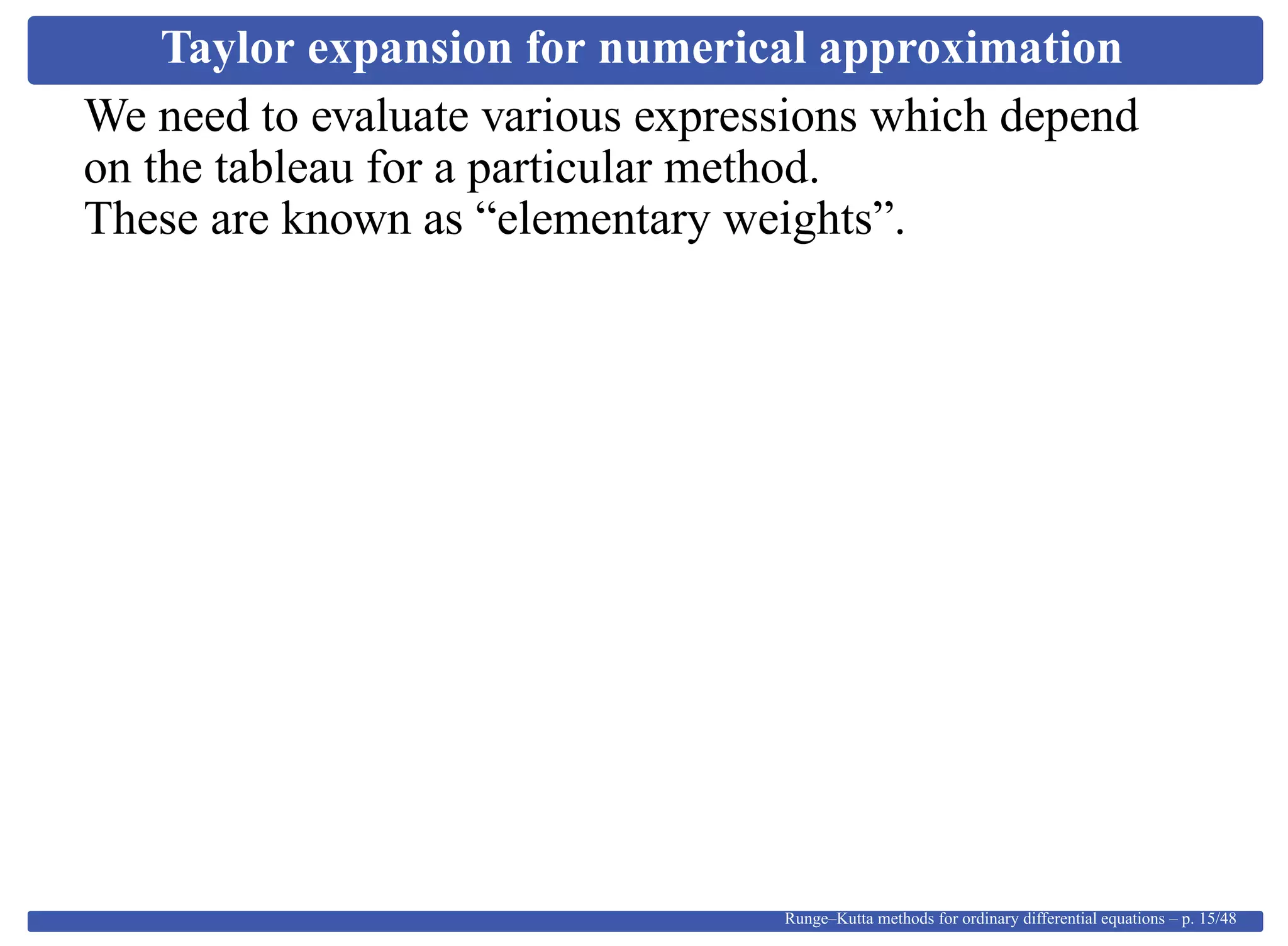 Taylor expansion for numerical approximation
We need to evaluate various expressions which depend
on the tableau for a particular method.
These are known as “elementary weights”.
Runge–Kutta methods for ordinary differential equations – p. 15/48
 
