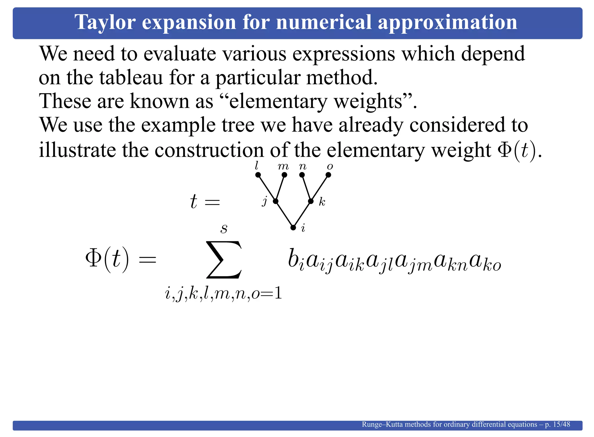 Taylor expansion for numerical approximation
We need to evaluate various expressions which depend
on the tableau for a particular method.
These are known as “elementary weights”.
We use the example tree we have already considered to
illustrate the construction of the elementary weight Φ(t).
t =
i
kj
l m on
Φ(t) =
s
i,j,k,l,m,n,o=1
biaijaikajlajmaknako
Runge–Kutta methods for ordinary differential equations – p. 15/48
 