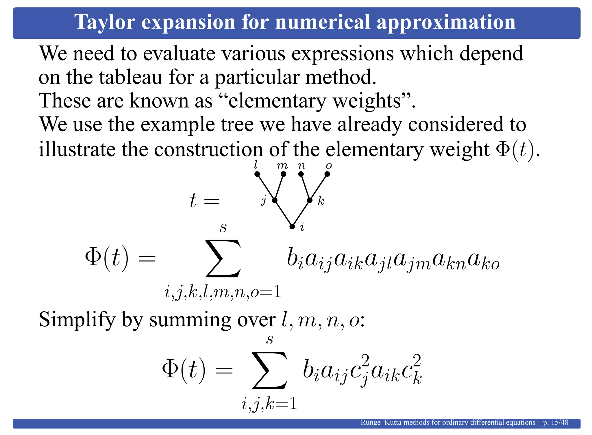 Taylor expansion for numerical approximation
We need to evaluate various expressions which depend
on the tableau for a particular method.
These are known as “elementary weights”.
We use the example tree we have already considered to
illustrate the construction of the elementary weight Φ(t).
t =
i
kj
l m on
Φ(t) =
s
i,j,k,l,m,n,o=1
biaijaikajlajmaknako
Simplify by summing over l, m, n, o:
Φ(t) =
s
i,j,k=1
biaijc2
jaikc2
k
Runge–Kutta methods for ordinary differential equations – p. 15/48
 
