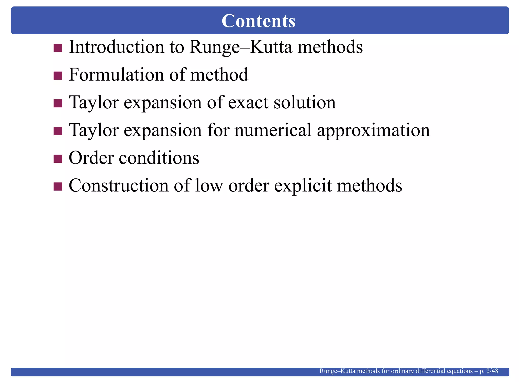 Contents
Introduction to Runge–Kutta methods
Formulation of method
Taylor expansion of exact solution
Taylor expansion for numerical approximation
Order conditions
Construction of low order explicit methods
Runge–Kutta methods for ordinary differential equations – p. 2/48
 