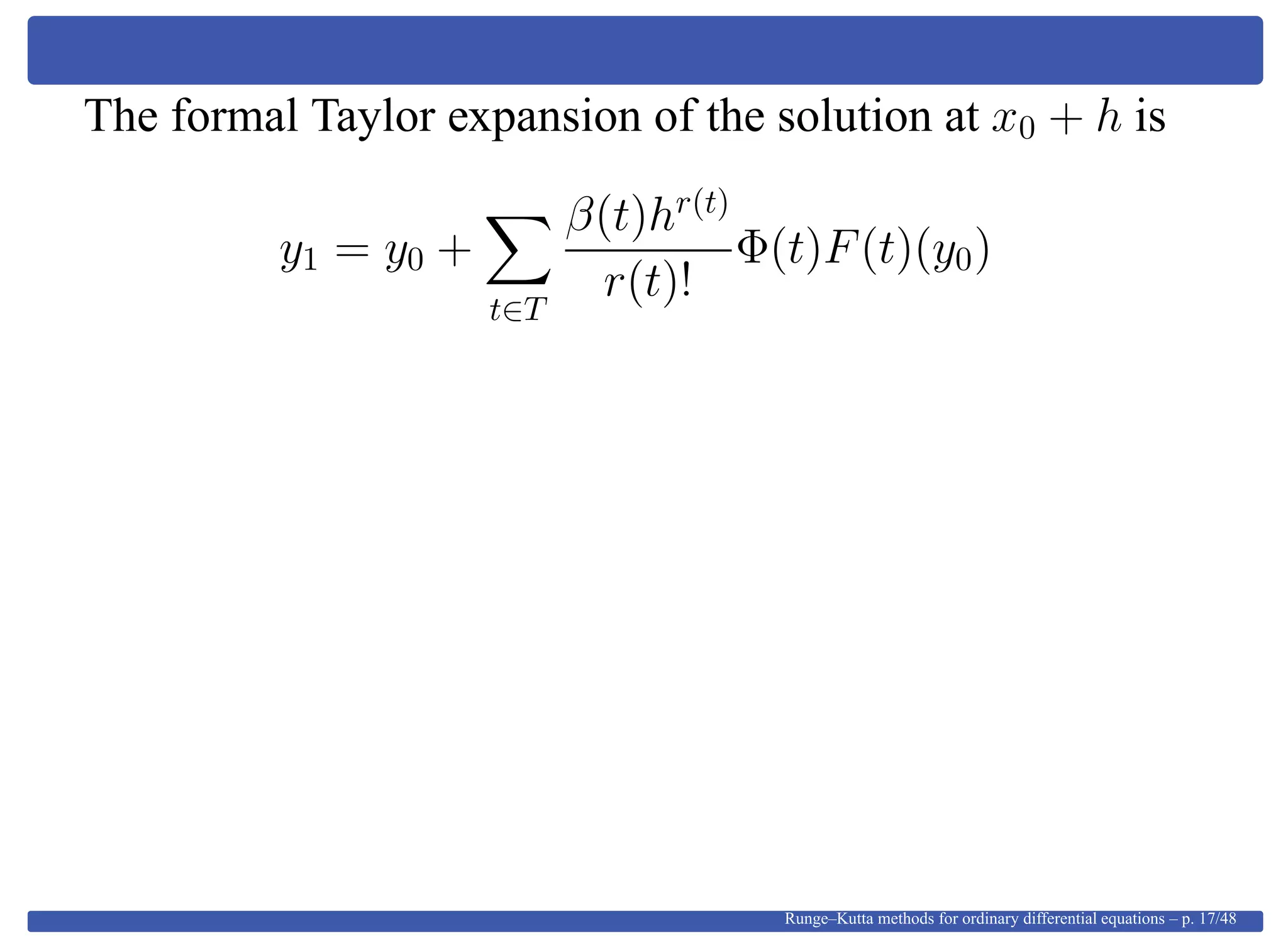 The formal Taylor expansion of the solution at x0 + h is
y1 = y0 +
t∈T
β(t)hr(t)
r(t)!
Φ(t)F(t)(y0)
Runge–Kutta methods for ordinary differential equations – p. 17/48
 