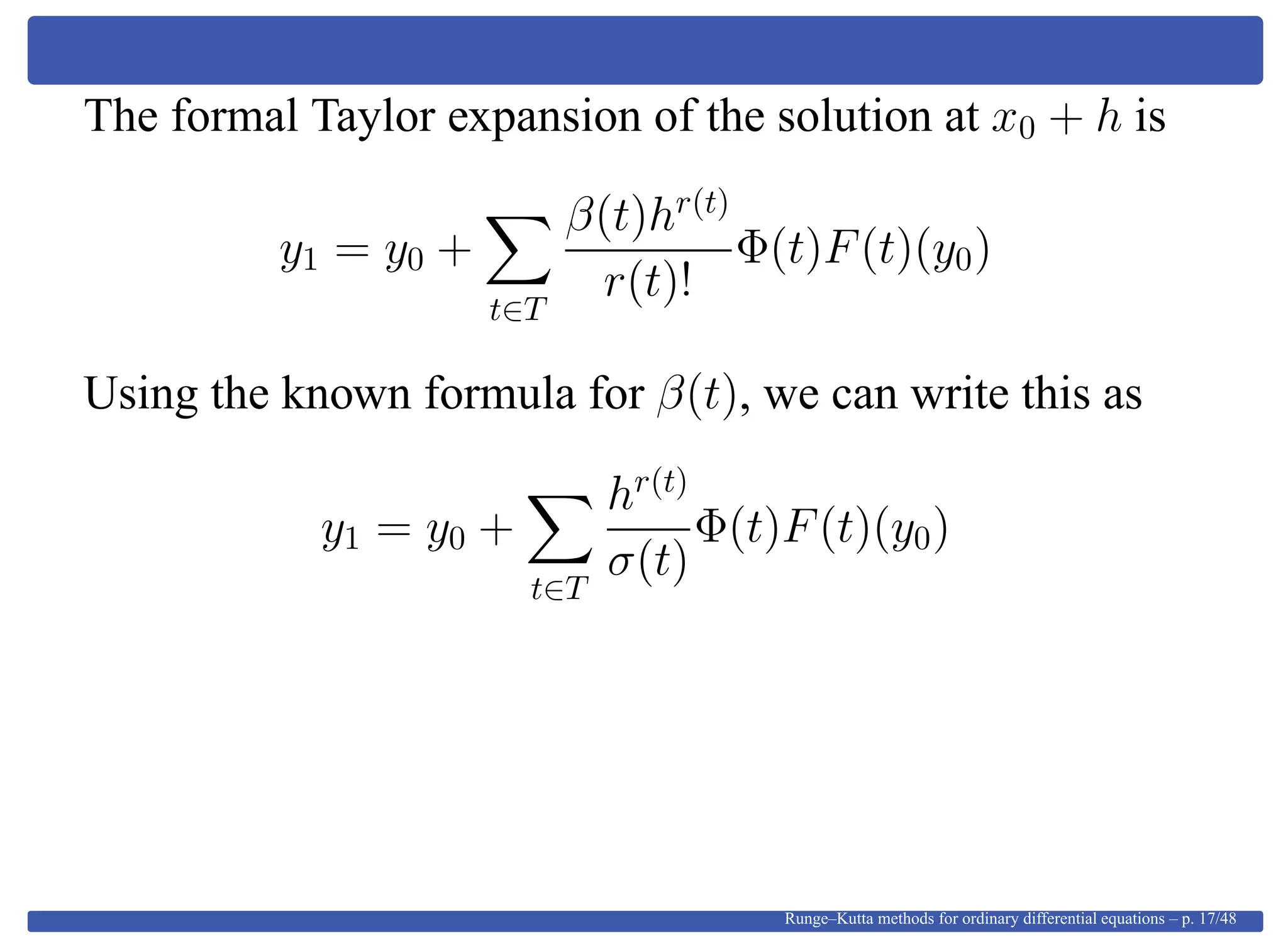 The formal Taylor expansion of the solution at x0 + h is
y1 = y0 +
t∈T
β(t)hr(t)
r(t)!
Φ(t)F(t)(y0)
Using the known formula for β(t), we can write this as
y1 = y0 +
t∈T
hr(t)
σ(t)
Φ(t)F(t)(y0)
Runge–Kutta methods for ordinary differential equations – p. 17/48
 