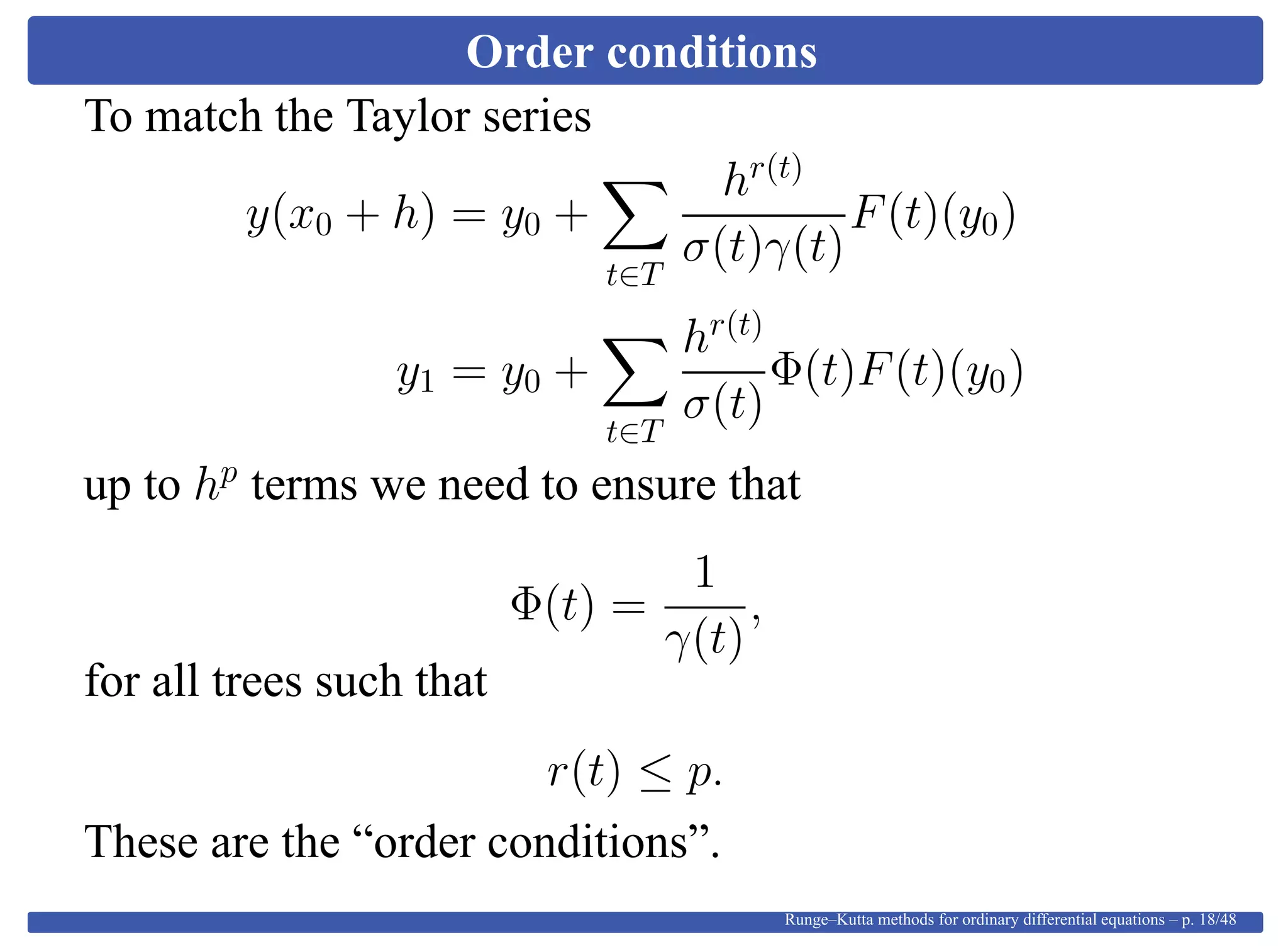 Order conditions
To match the Taylor series
y(x0 + h) = y0 +
t∈T
hr(t)
σ(t)γ(t)
F(t)(y0)
y1 = y0 +
t∈T
hr(t)
σ(t)
Φ(t)F(t)(y0)
up to hp
terms we need to ensure that
Φ(t) =
1
γ(t)
,
for all trees such that
r(t) ≤ p.
These are the “order conditions”.
Runge–Kutta methods for ordinary differential equations – p. 18/48
 