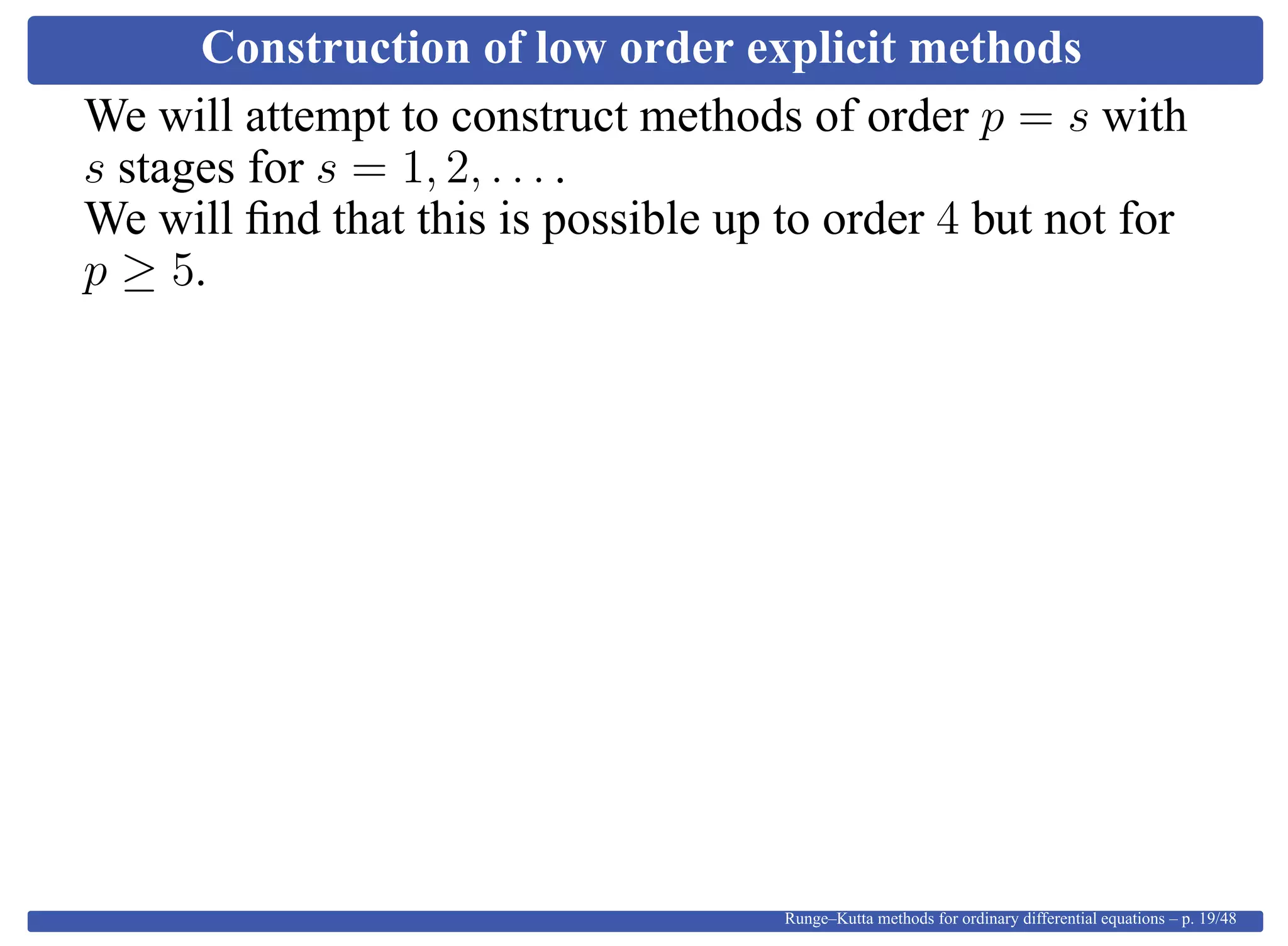 Construction of low order explicit methods
We will attempt to construct methods of order p = s with
s stages for s = 1, 2, . . . .
We will ﬁnd that this is possible up to order 4 but not for
p ≥ 5.
Runge–Kutta methods for ordinary differential equations – p. 19/48
 