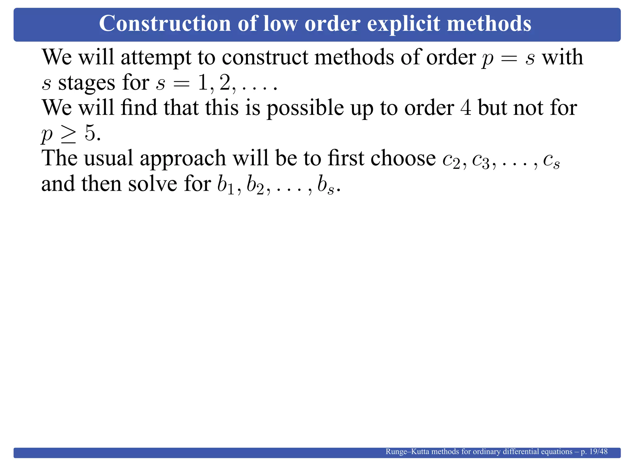 Construction of low order explicit methods
We will attempt to construct methods of order p = s with
s stages for s = 1, 2, . . . .
We will ﬁnd that this is possible up to order 4 but not for
p ≥ 5.
The usual approach will be to ﬁrst choose c2, c3, . . . , cs
and then solve for b1, b2, . . . , bs.
Runge–Kutta methods for ordinary differential equations – p. 19/48
 