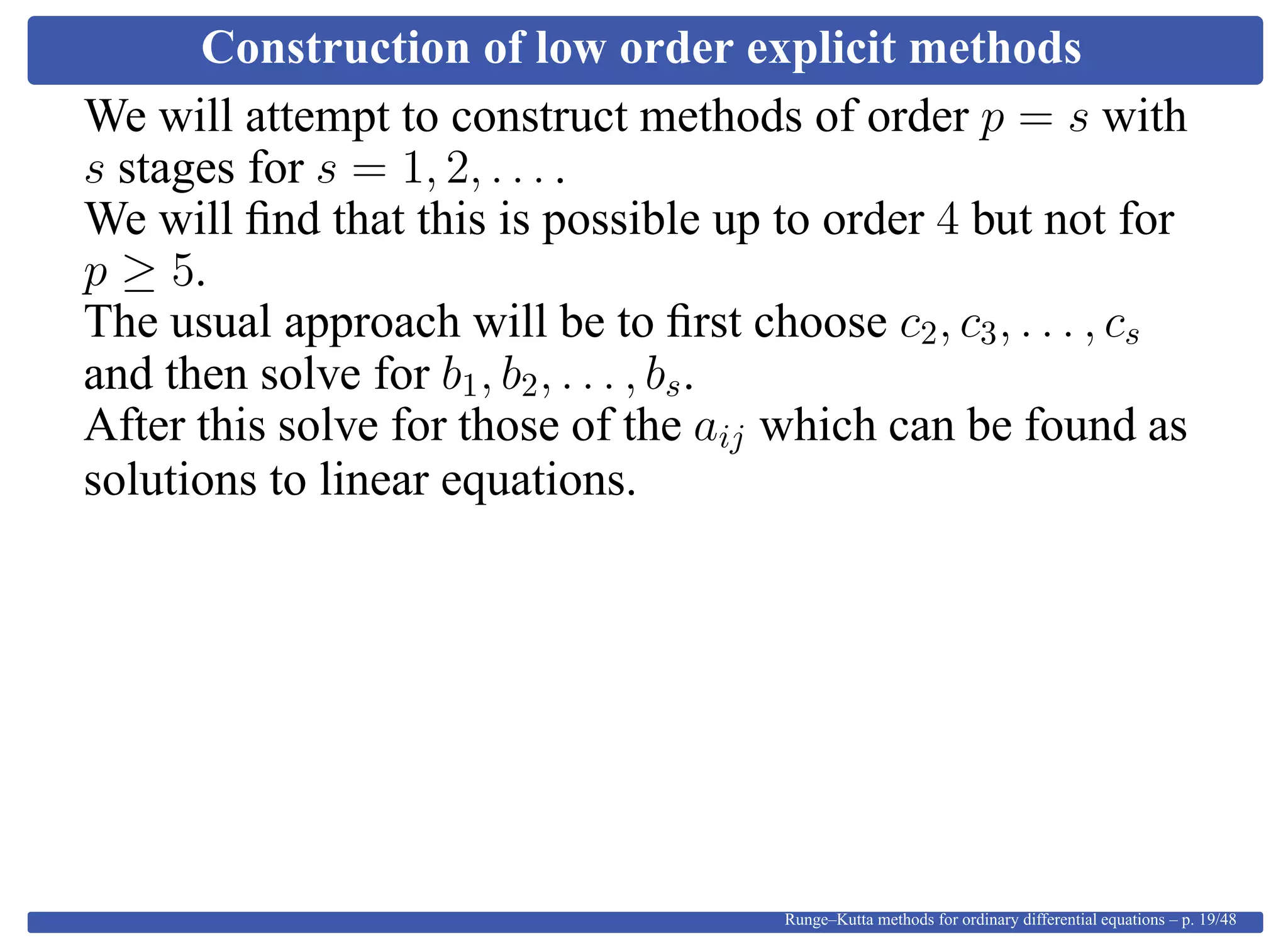 Construction of low order explicit methods
We will attempt to construct methods of order p = s with
s stages for s = 1, 2, . . . .
We will ﬁnd that this is possible up to order 4 but not for
p ≥ 5.
The usual approach will be to ﬁrst choose c2, c3, . . . , cs
and then solve for b1, b2, . . . , bs.
After this solve for those of the aij which can be found as
solutions to linear equations.
Runge–Kutta methods for ordinary differential equations – p. 19/48
 