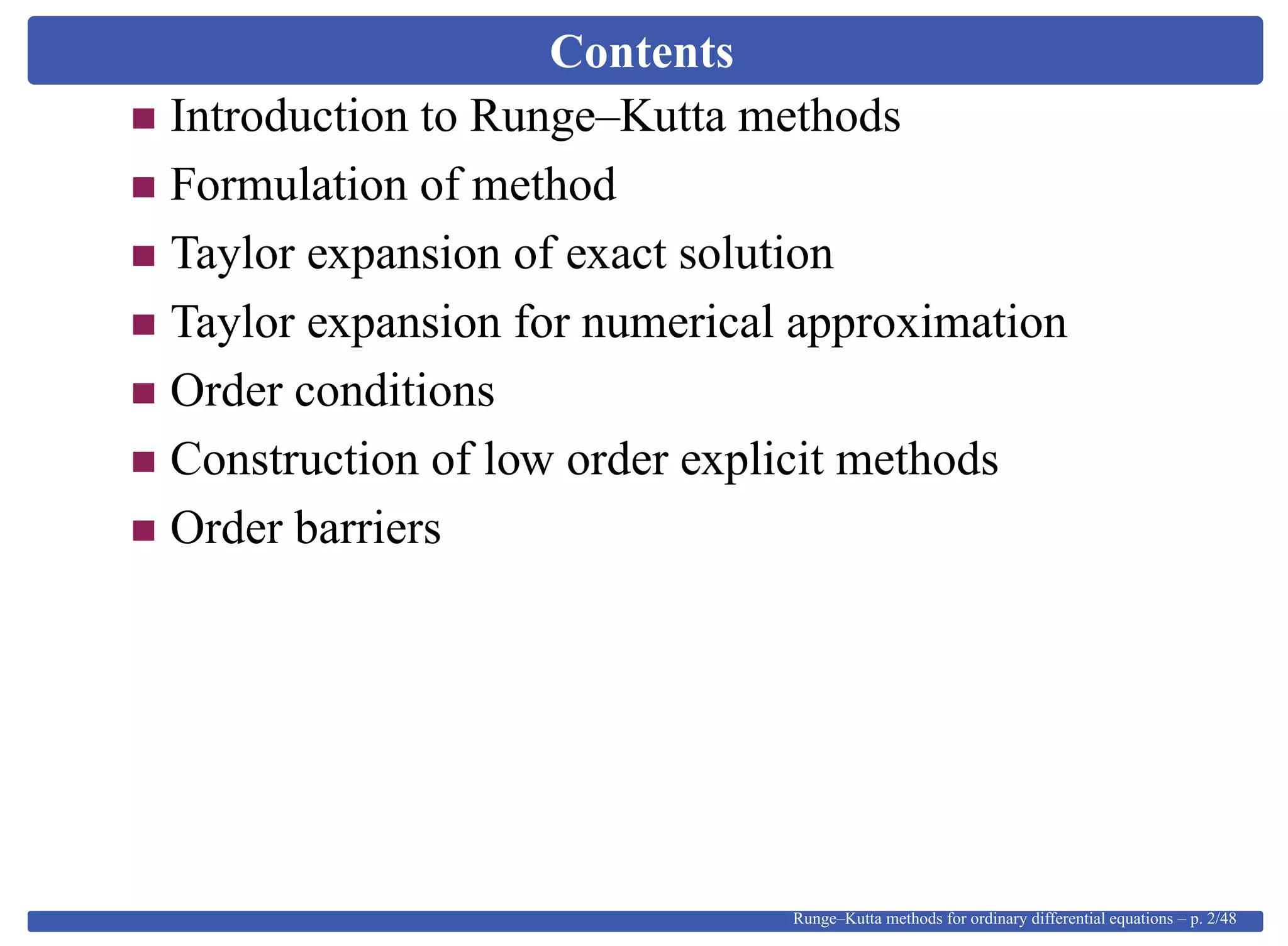Contents
Introduction to Runge–Kutta methods
Formulation of method
Taylor expansion of exact solution
Taylor expansion for numerical approximation
Order conditions
Construction of low order explicit methods
Order barriers
Runge–Kutta methods for ordinary differential equations – p. 2/48
 