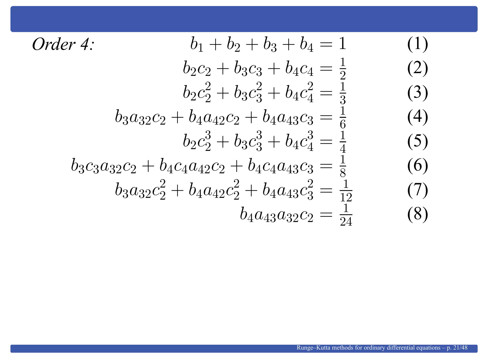 Order 4: b1 + b2 + b3 + b4 = 1 (1)
b2c2 + b3c3 + b4c4 = 1
2 (2)
b2c2
2 + b3c2
3 + b4c2
4 = 1
3 (3)
b3a32c2 + b4a42c2 + b4a43c3 = 1
6 (4)
b2c3
2 + b3c3
3 + b4c3
4 = 1
4 (5)
b3c3a32c2 + b4c4a42c2 + b4c4a43c3 = 1
8 (6)
b3a32c2
2 + b4a42c2
2 + b4a43c2
3 = 1
12 (7)
b4a43a32c2 = 1
24 (8)
Runge–Kutta methods for ordinary differential equations – p. 21/48
 