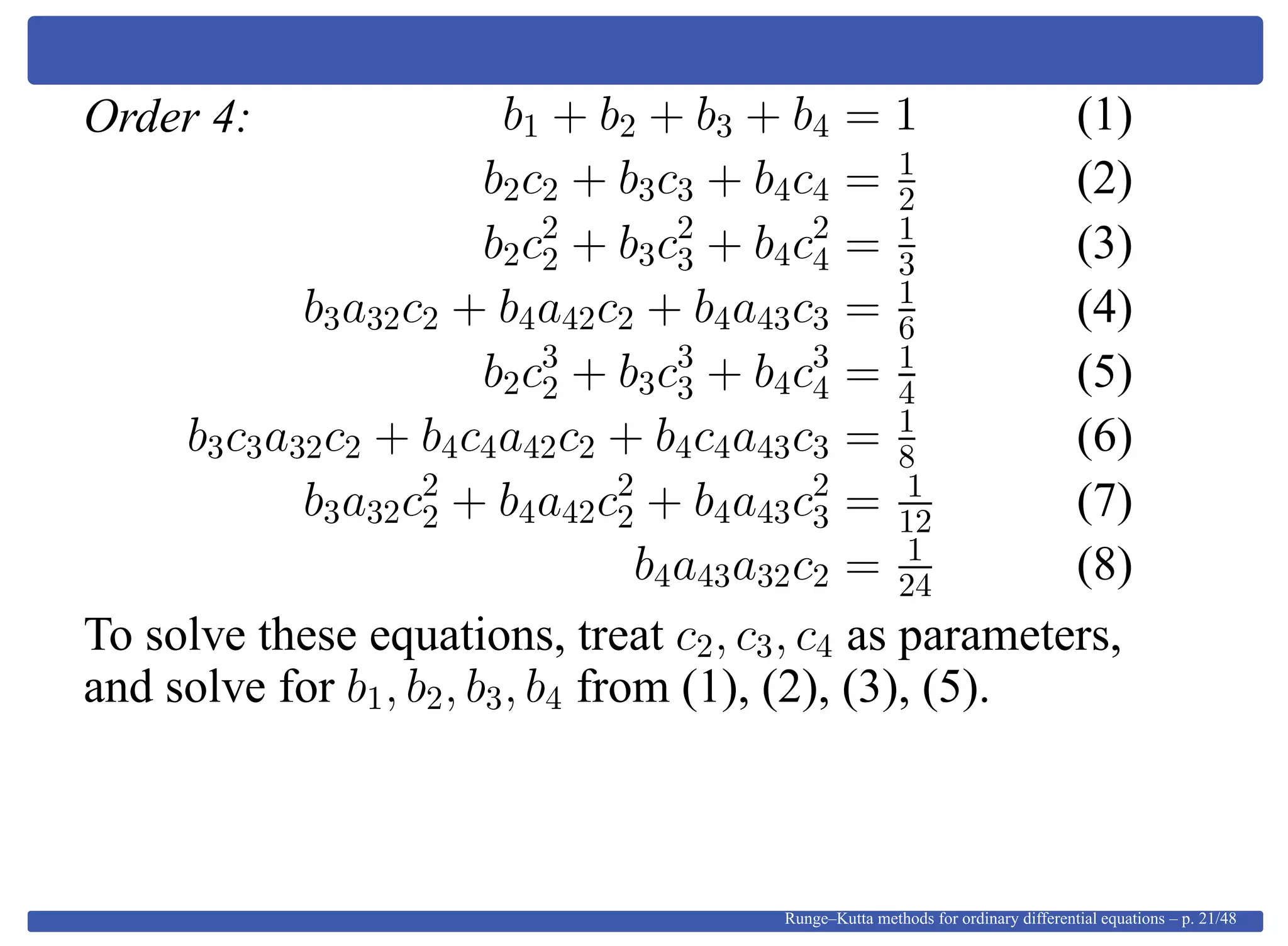 Order 4: b1 + b2 + b3 + b4 = 1 (1)
b2c2 + b3c3 + b4c4 = 1
2 (2)
b2c2
2 + b3c2
3 + b4c2
4 = 1
3 (3)
b3a32c2 + b4a42c2 + b4a43c3 = 1
6 (4)
b2c3
2 + b3c3
3 + b4c3
4 = 1
4 (5)
b3c3a32c2 + b4c4a42c2 + b4c4a43c3 = 1
8 (6)
b3a32c2
2 + b4a42c2
2 + b4a43c2
3 = 1
12 (7)
b4a43a32c2 = 1
24 (8)
To solve these equations, treat c2, c3, c4 as parameters,
and solve for b1, b2, b3, b4 from (1), (2), (3), (5).
Runge–Kutta methods for ordinary differential equations – p. 21/48
 