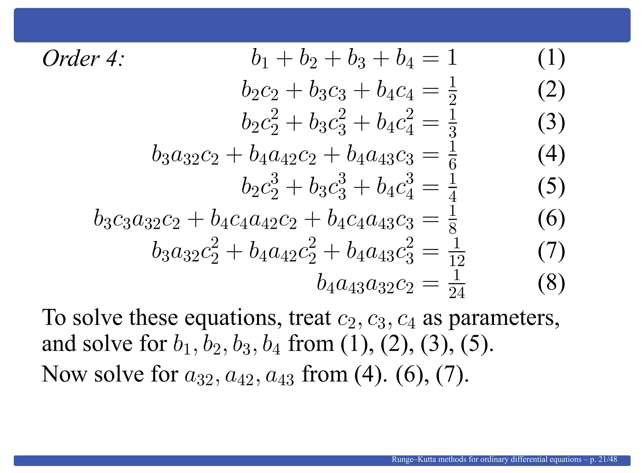Order 4: b1 + b2 + b3 + b4 = 1 (1)
b2c2 + b3c3 + b4c4 = 1
2 (2)
b2c2
2 + b3c2
3 + b4c2
4 = 1
3 (3)
b3a32c2 + b4a42c2 + b4a43c3 = 1
6 (4)
b2c3
2 + b3c3
3 + b4c3
4 = 1
4 (5)
b3c3a32c2 + b4c4a42c2 + b4c4a43c3 = 1
8 (6)
b3a32c2
2 + b4a42c2
2 + b4a43c2
3 = 1
12 (7)
b4a43a32c2 = 1
24 (8)
To solve these equations, treat c2, c3, c4 as parameters,
and solve for b1, b2, b3, b4 from (1), (2), (3), (5).
Now solve for a32, a42, a43 from (4). (6), (7).
Runge–Kutta methods for ordinary differential equations – p. 21/48
 