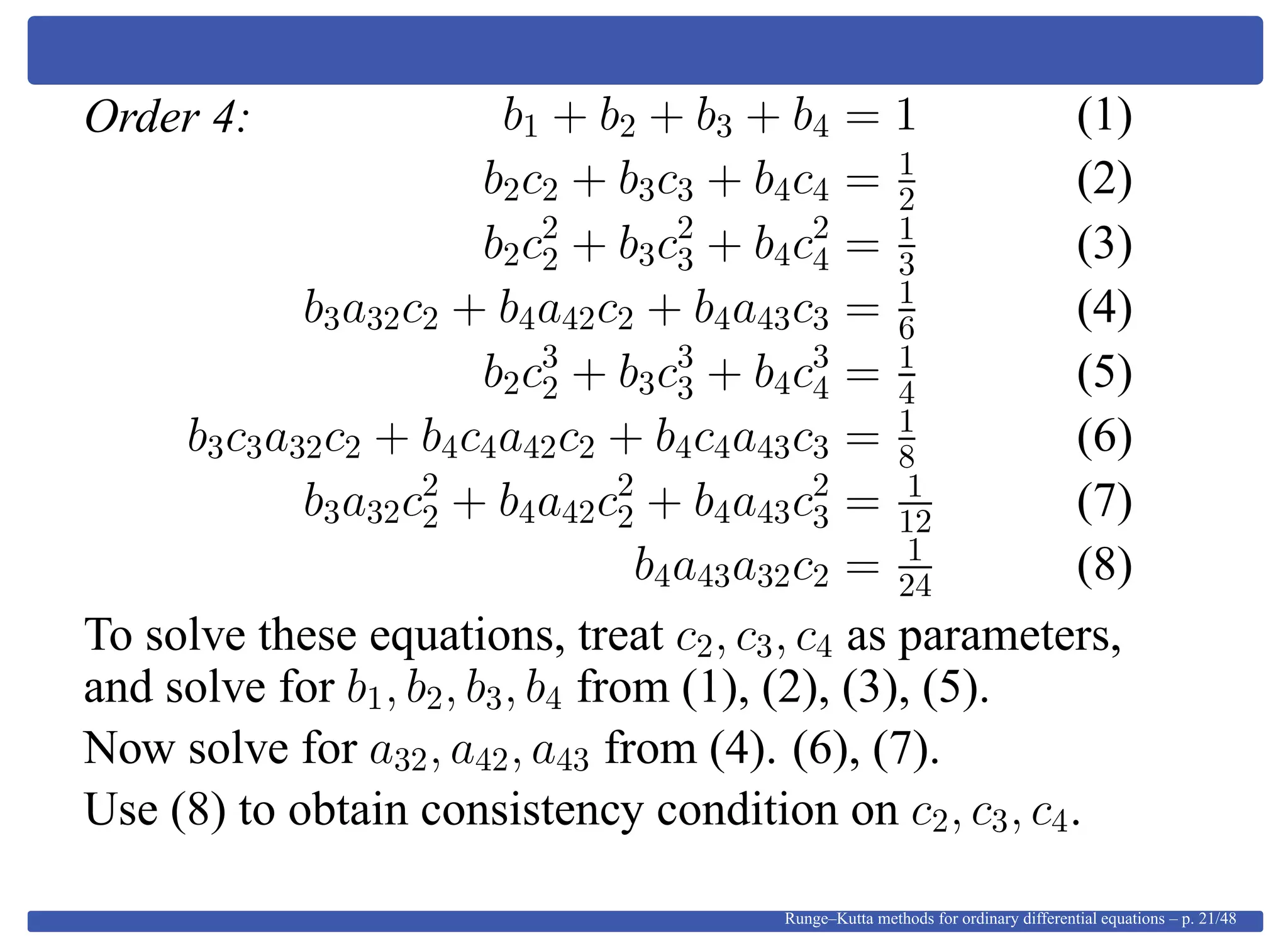 Order 4: b1 + b2 + b3 + b4 = 1 (1)
b2c2 + b3c3 + b4c4 = 1
2 (2)
b2c2
2 + b3c2
3 + b4c2
4 = 1
3 (3)
b3a32c2 + b4a42c2 + b4a43c3 = 1
6 (4)
b2c3
2 + b3c3
3 + b4c3
4 = 1
4 (5)
b3c3a32c2 + b4c4a42c2 + b4c4a43c3 = 1
8 (6)
b3a32c2
2 + b4a42c2
2 + b4a43c2
3 = 1
12 (7)
b4a43a32c2 = 1
24 (8)
To solve these equations, treat c2, c3, c4 as parameters,
and solve for b1, b2, b3, b4 from (1), (2), (3), (5).
Now solve for a32, a42, a43 from (4). (6), (7).
Use (8) to obtain consistency condition on c2, c3, c4.
Runge–Kutta methods for ordinary differential equations – p. 21/48
 