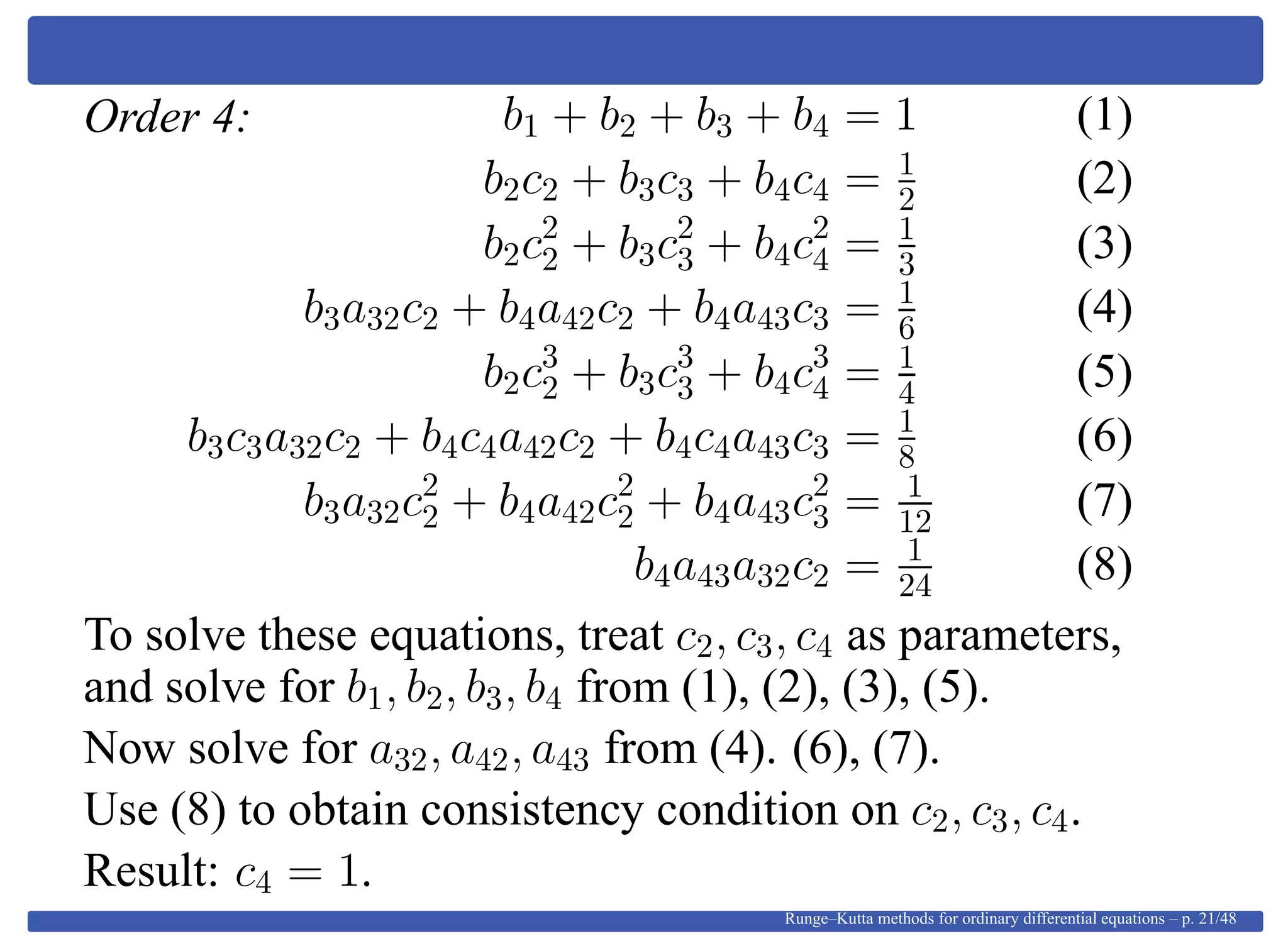 Order 4: b1 + b2 + b3 + b4 = 1 (1)
b2c2 + b3c3 + b4c4 = 1
2 (2)
b2c2
2 + b3c2
3 + b4c2
4 = 1
3 (3)
b3a32c2 + b4a42c2 + b4a43c3 = 1
6 (4)
b2c3
2 + b3c3
3 + b4c3
4 = 1
4 (5)
b3c3a32c2 + b4c4a42c2 + b4c4a43c3 = 1
8 (6)
b3a32c2
2 + b4a42c2
2 + b4a43c2
3 = 1
12 (7)
b4a43a32c2 = 1
24 (8)
To solve these equations, treat c2, c3, c4 as parameters,
and solve for b1, b2, b3, b4 from (1), (2), (3), (5).
Now solve for a32, a42, a43 from (4). (6), (7).
Use (8) to obtain consistency condition on c2, c3, c4.
Result: c4 = 1.
Runge–Kutta methods for ordinary differential equations – p. 21/48
 