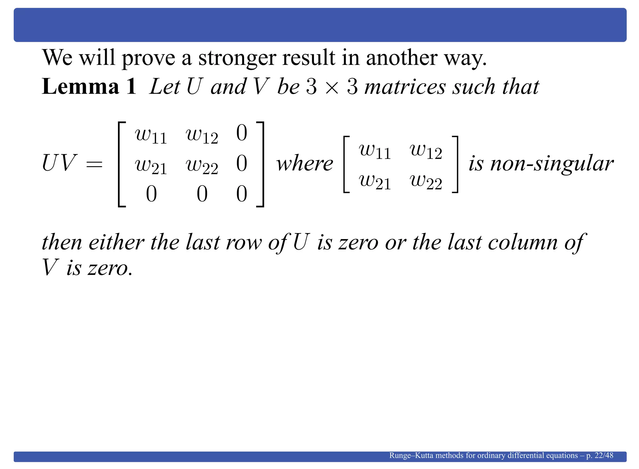 We will prove a stronger result in another way.
Lemma 1 Let U and V be 3 × 3 matrices such that
UV =


w11 w12 0
w21 w22 0
0 0 0

 where
w11 w12
w21 w22
is non-singular
then either the last row of U is zero or the last column of
V is zero.
Runge–Kutta methods for ordinary differential equations – p. 22/48
 