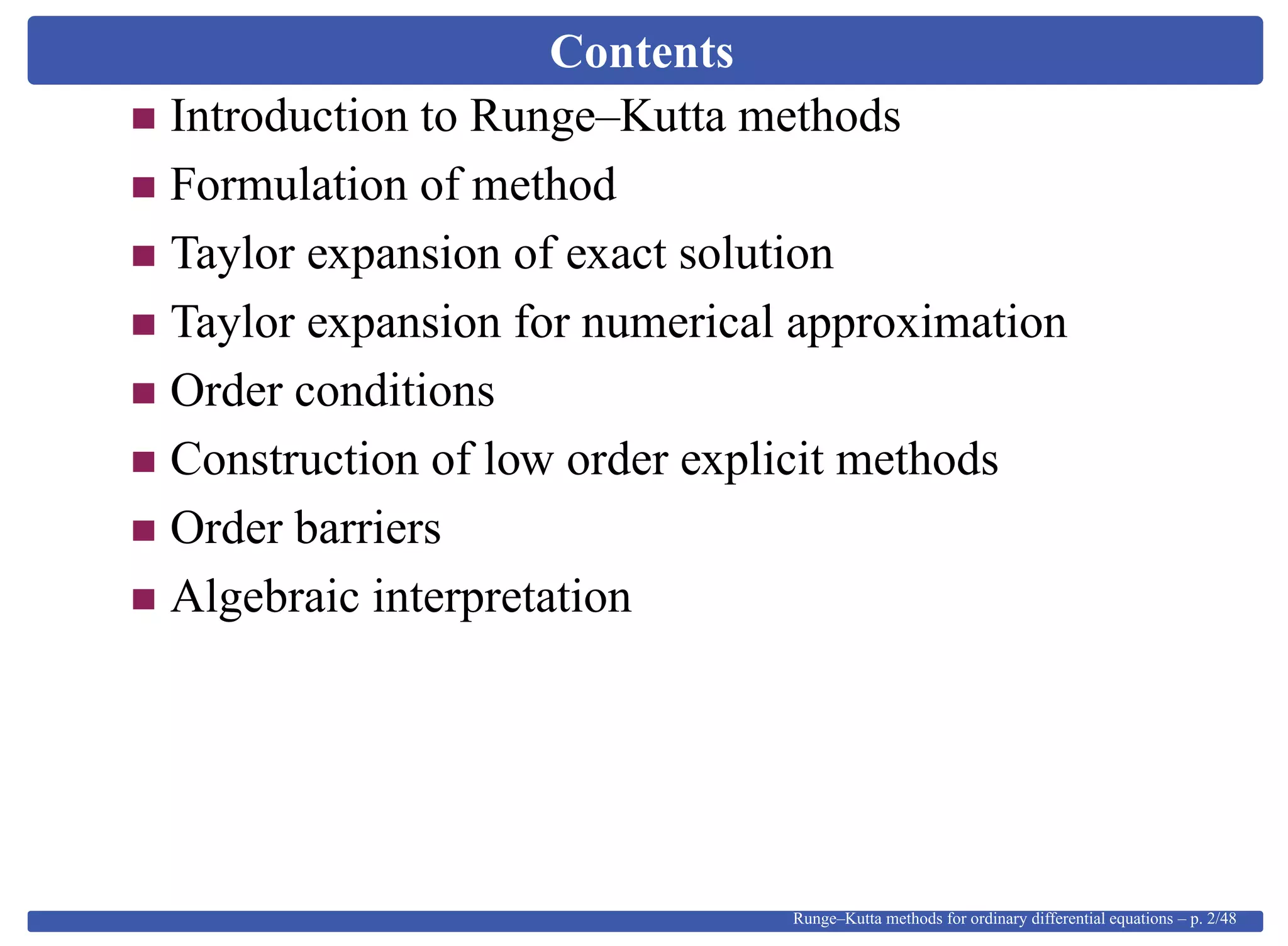 Contents
Introduction to Runge–Kutta methods
Formulation of method
Taylor expansion of exact solution
Taylor expansion for numerical approximation
Order conditions
Construction of low order explicit methods
Order barriers
Algebraic interpretation
Runge–Kutta methods for ordinary differential equations – p. 2/48
 