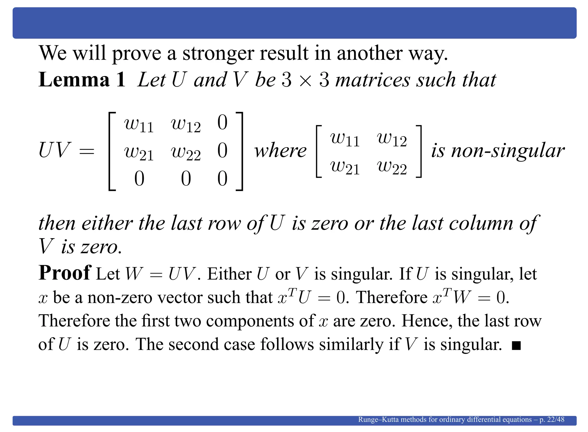 We will prove a stronger result in another way.
Lemma 1 Let U and V be 3 × 3 matrices such that
UV =


w11 w12 0
w21 w22 0
0 0 0

 where
w11 w12
w21 w22
is non-singular
then either the last row of U is zero or the last column of
V is zero.
Proof Let W = UV . Either U or V is singular. If U is singular, let
x be a non-zero vector such that xT
U = 0. Therefore xT
W = 0.
Therefore the ﬁrst two components of x are zero. Hence, the last row
of U is zero. The second case follows similarly if V is singular.
Runge–Kutta methods for ordinary differential equations – p. 22/48
 