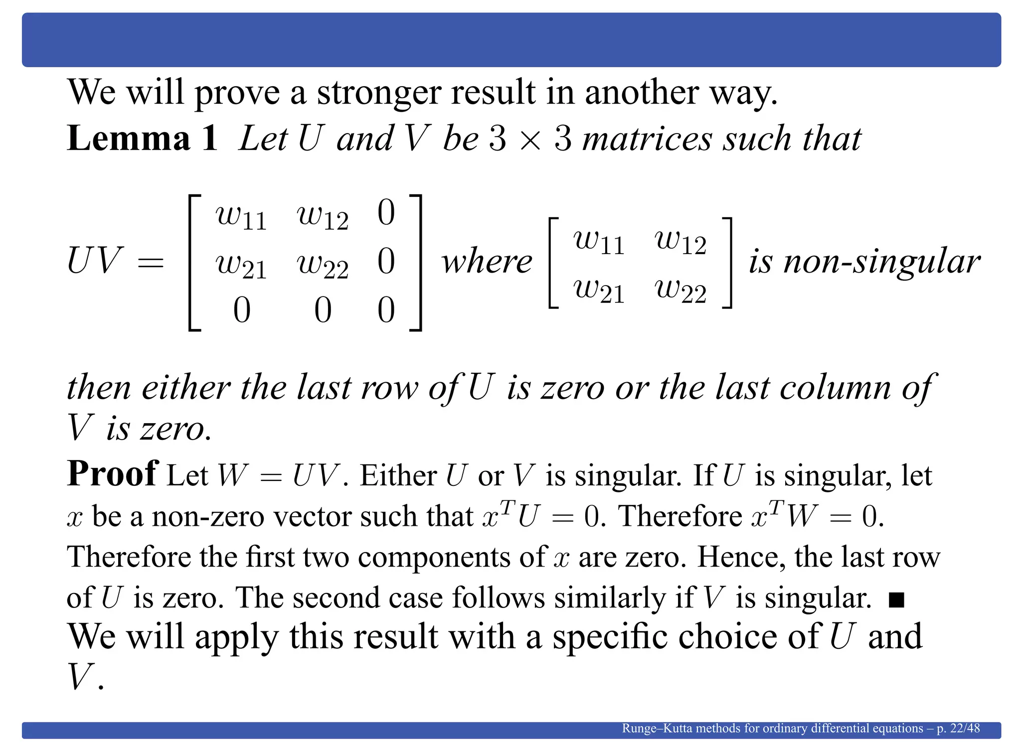 We will prove a stronger result in another way.
Lemma 1 Let U and V be 3 × 3 matrices such that
UV =


w11 w12 0
w21 w22 0
0 0 0

 where
w11 w12
w21 w22
is non-singular
then either the last row of U is zero or the last column of
V is zero.
Proof Let W = UV . Either U or V is singular. If U is singular, let
x be a non-zero vector such that xT
U = 0. Therefore xT
W = 0.
Therefore the ﬁrst two components of x are zero. Hence, the last row
of U is zero. The second case follows similarly if V is singular.
We will apply this result with a speciﬁc choice of U and
V .
Runge–Kutta methods for ordinary differential equations – p. 22/48
 