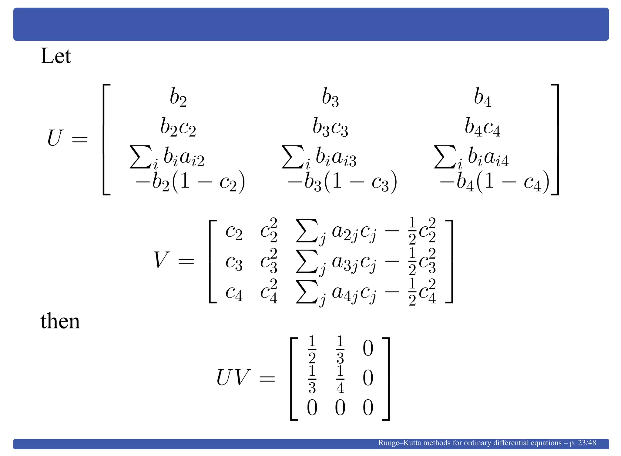 Let
U =




b2 b3 b4
b2c2 b3c3 b4c4
i biai2 i biai3 i biai4
−b2(1 − c2) −b3(1 − c3) −b4(1 − c4)




V =


c2 c2
2 j a2jcj − 1
2c2
2
c3 c2
3 j a3jcj − 1
2c2
3
c4 c2
4 j a4jcj − 1
2c2
4


then
UV =


1
2
1
3 0
1
3
1
4 0
0 0 0


Runge–Kutta methods for ordinary differential equations – p. 23/48
 