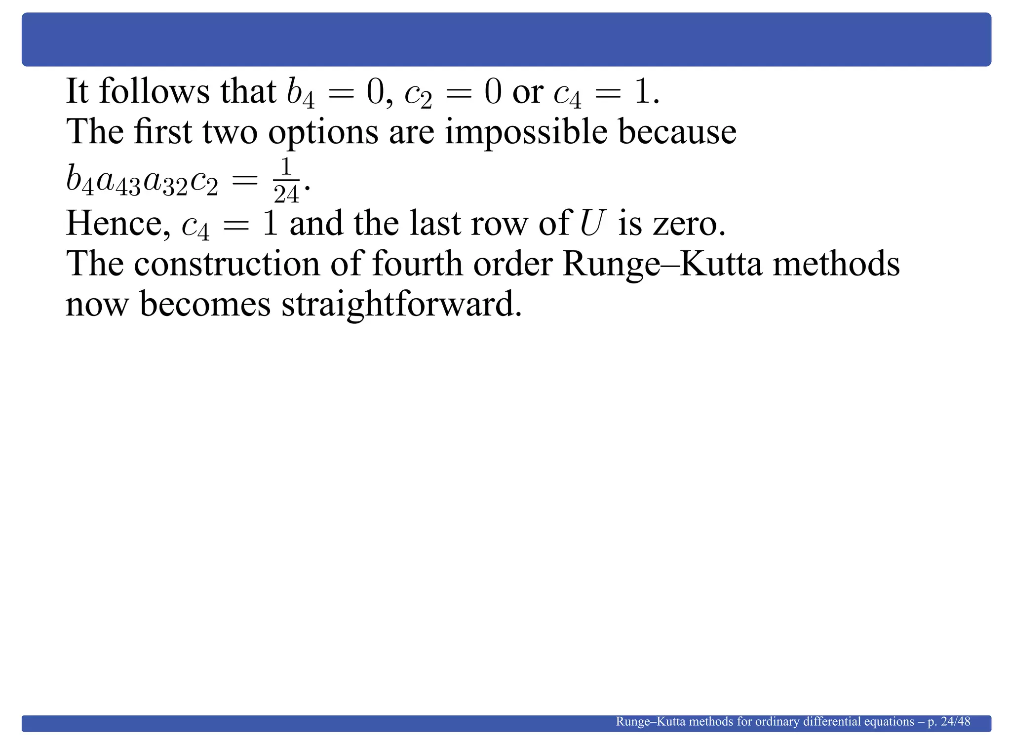 It follows that b4 = 0, c2 = 0 or c4 = 1.
The ﬁrst two options are impossible because
b4a43a32c2 = 1
24.
Hence, c4 = 1 and the last row of U is zero.
The construction of fourth order Runge–Kutta methods
now becomes straightforward.
Runge–Kutta methods for ordinary differential equations – p. 24/48
 