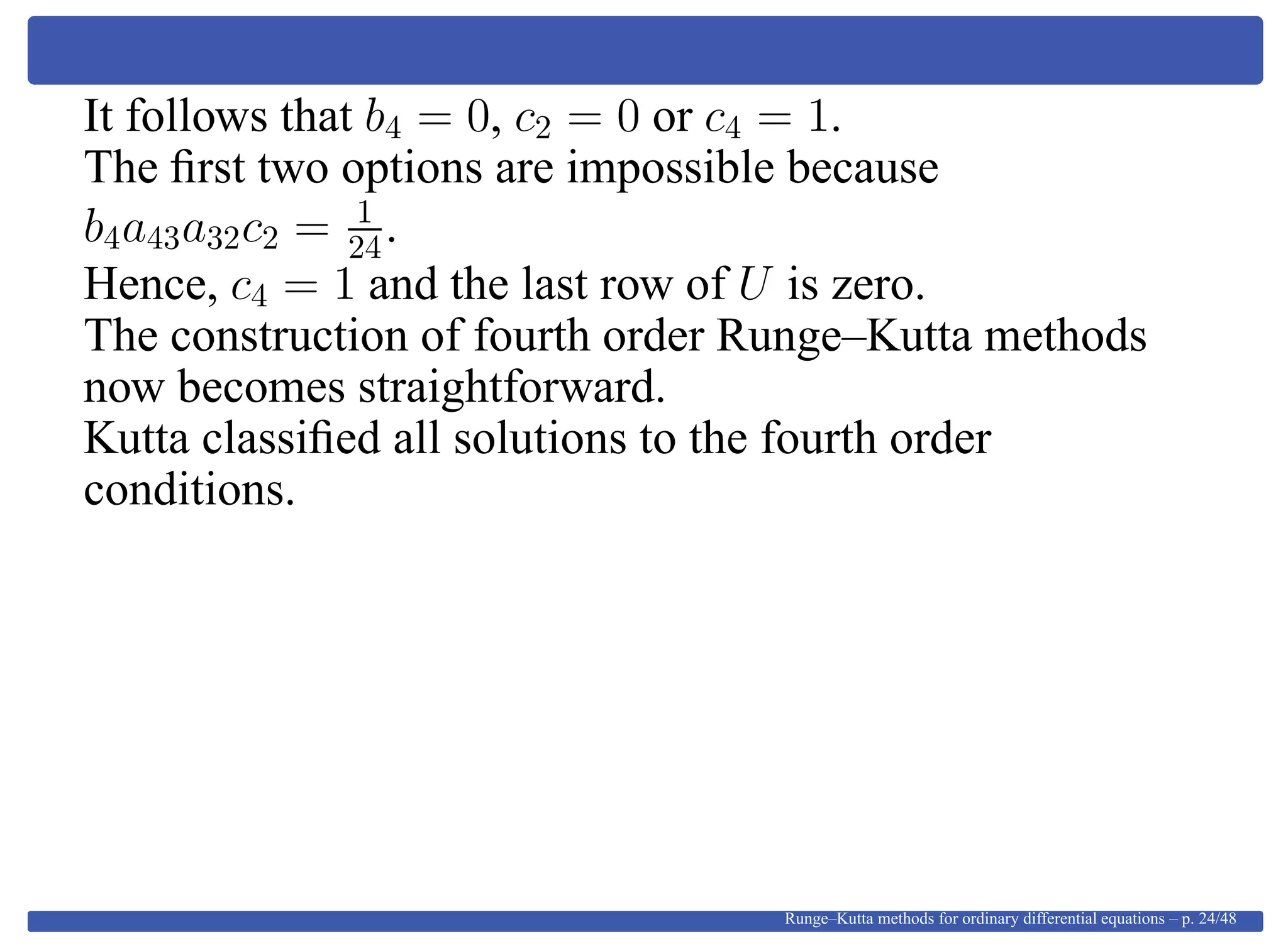 It follows that b4 = 0, c2 = 0 or c4 = 1.
The ﬁrst two options are impossible because
b4a43a32c2 = 1
24.
Hence, c4 = 1 and the last row of U is zero.
The construction of fourth order Runge–Kutta methods
now becomes straightforward.
Kutta classiﬁed all solutions to the fourth order
conditions.
Runge–Kutta methods for ordinary differential equations – p. 24/48
 