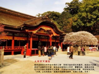 太宰府天滿宮 菅原道真是日本平安中期的公卿，深得天皇的信任和重用，後因左大臣藤原時平進讒言於天皇，被流放到福岡的太宰府，鬱鬱而終。道真去世後，在平安京發生落雷等天災異象，天皇為平息道真的怨靈，冊封他為天神。「天満」之名則是由「道真的怨霊變成雷神、充満了天際」而來！ 