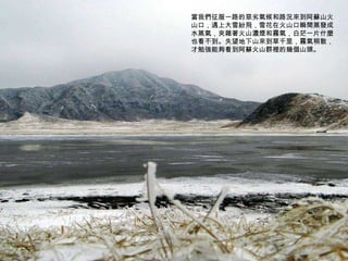 當我們征服一路的惡劣氣候和路況來到阿蘇山火山口，遇上大雪紛飛，雪花在火山口瞬間蒸發成水蒸氣，夾雜著火山濃煙和霧氣，白茫一片什麼也看不到。失望地下山來到草千里，霧氣稍散，才勉強能夠看到阿蘇火山群裡的幾個山頭。 