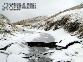 一路不死心地繼續向前探險，腳一個踏空跌了下去。心頭一驚，原來是個舊河道，在河水流動時上層結了冰，結果下層的水流到別處造成河道乾涸了，好一個如履薄冰啊！ 