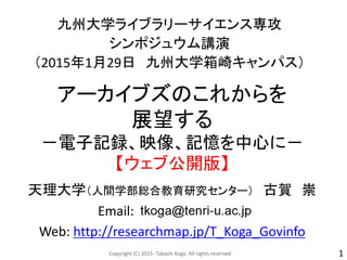 アーカイブズのこれからを
展望する
－電子記録、映像、記憶を中心に－
【ウェブ公開版】
九州大学ライブラリーサイエンス専攻
シンポジュウム講演
（2015年1月29日 九州大学箱崎キャンパス）
天理大学（人間学部総合教育研究センター） 古賀 崇
Email:
Web: http://researchmap.jp/T_Koga_Govinfo
Copyright (C) 2015- Takashi Koga. All rights reserved. 1
 