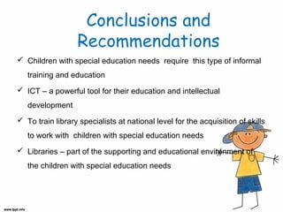 Conclusions and
Recommendations
 Children with special education needs require this type of informal
training and education
 ICT – a powerful tool for their education and intellectual
development
 To train library specialists at national level for the acquisition of skills
to work with children with special education needs
 Libraries – part of the supporting and educational environment of
the children with special education needs

 