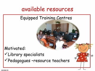 available resources
Equipped Training Centres

Motivated:
Library specialists
Pedagogues –resource teachers

 