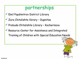 partnerships
 Emil Popdimitrov District Library
 Zora Chitalishte library – Dupnitsa
 Probuda Chitalishte Library – Kocherinovo
 Resource Center for Assistance and Integrated
Training of Children with Special Education Needs

 
