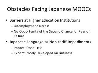 Obstacles Facing Japanese MOOCs
• Barriers at Higher Education Institutions
  – Unemployment Unrest
  – No Opportunity of the Second Chance for Fear of
    Failure
• Japanese Language as Non-tariff Impediments
  – Import: Done little
  – Export: Poorly Developed on Business
 