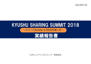 2019年1⽉
九州シェアリングエコノミー推進協会
KYUSHU SHARING SUMMIT 2018
〜来るべきSociety 5.0社会を楽しむ〜
実績報告書
 