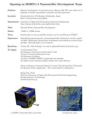 Opening on HORYU-4 Nanosatellite Development Team
Position:

Software development of micro-processors (Renesas H8, PIC and others) in C
language to handle nanosatellite commands and data operations

Location:

Kyushu Institute of Technology, Kitakyushu, Japan
http://www.kyutech.ac.jp/english/

Department: Laboratory of Spacecraft Environment Interaction Engineering
http://laseine.ele.kyutech.ac.jp/english/index.html
Title:

Research Fellow (Nanosatellite Development)

Salary:

∼$45K to ∼$50K annual

Term:

Starting date as soon as possible; position can be extended up to FY2017

Experience:

Embedded programming in C, advanced knowledge of electronic circuits, analytical skills. Enthusiasm towards space development and utilization via micro/nano
satellites. Doctoral degree is not required.

Questions:

Contact Dr. John Polansky via email at jpolansk@tobata.isc.kyutech.ac.jp

To Apply:

(1)
(2)
(3)
(4)
(5)
(6)

Curriculum Vitae
Summary of previous research and/or work
List of research publications if any
Statement of purpose
Score of TOEIC/TOEFL if applicable and available
Names of two references (phone number and e-mail address)

Please send those in electronic format via e-mail. The title should be “Nanosatellite Research Fellow Application”. The e-mail should be addressed to
Mengu Cho, Ph.D.
Director, Laboratory of Spacecraft Environment Interaction Engineering
Kyushu Institute of Technology
cho@ele.kyutech.ac.jp

~1000km Tokyo

Kitakyushu

(a) HORYU-4 30cmx30cmx30cm nanosatellite

(b) Kitakyushu, Japan

 