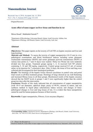  Please cite this paper as:
Doudi M, Setorki M. Acute effect of nano-copper on liver tissue and function in rat, Nanomed J, 2015; 1(5): 331-338.
Original Research (font 12)
Received: Jun. 8, 2014; Accepted: Jul. 13, 2014
Vol. 1, No. 5, Autumn 2014, page 331-338
Received: Apr. 22, 2014; Accepted: Jul. 12, 2014
Vol. 1, No. 5, Autumn 2014, page 298-301
Online ISSN 2322-5904
http://nmj.mums.ac.ir
Original Research
Acute effect of nano-copper on liver tissue and function in rat
Miron Doudi1
, Mahbubeh Setorki2
*
1
Department of Microbiology, Falavarjan Branch, Islamic Azad University, Isfahan, Iran
2
Department of Biology, Izeh Branch, Islamic Azad University, Izeh, Iran
Abstract
Objective(s): This paper reports on the toxicity of CuO NPs on hepatic enzymes and liver and
lung histology.
Materials and Methods: To assess the toxicity of copper nanoparticles (10-15 nm) in vivo,
pathological examinations and blood biochemical indexes including serum glutamate
oxaloacetate transaminase (SGOT) and serum glutamate pyruvate transaminase (SGPT) at
various time points (2, 7 and 14 days) were studied. Thirty two Wistar rats were randomly
divided into four groups. Treatment groups (group 1, 2, 3) received CuO NP solution
containing 5, 10 and 100 mg/kg, respectively. Control group received 0.5 mL of normal
saline via ip injection for 7 consecutive days. After 14 days, the tissue of liver and lung were
collected and investigated for their histological problems.
Results: The histology of the hepatic tissues showed vasculature in central veins and portal
triad vessels in all three treatment groups. Histology of lungs showed air sac wall thickening
and increased fibrous tissue in all three groups. Biochemical results of the hepatic enzymes
showed that the SGOT levels in groups 1 and 2 were significantly higher than the control
group two days after the intervention.
Conclusion: Results of this study indicated that all concentration of copper nanoparticles
[with 10-15 nm diameters, spherical shape, purity of 99.9%, mineral in nature, and wet
synthesis method in liquid phase (alternation)] induce toxicity and changes of histo-
pathological changes in liver and lung tissues of rats. It is evident that these nanoparticles
cannot be used for human purposes because of their toxicity.
Keywords: Copper nanoparticles, Fibrosis, Liver enzymes (Hepatic)
*Corresponding Author: Mahbubeh Setorki, Department of Biology, Izeh Branch, Islamic Azad University,
Izeh, Iran,, Tel: 09133121589, Email:doctor.setorgi@gmail.com
 