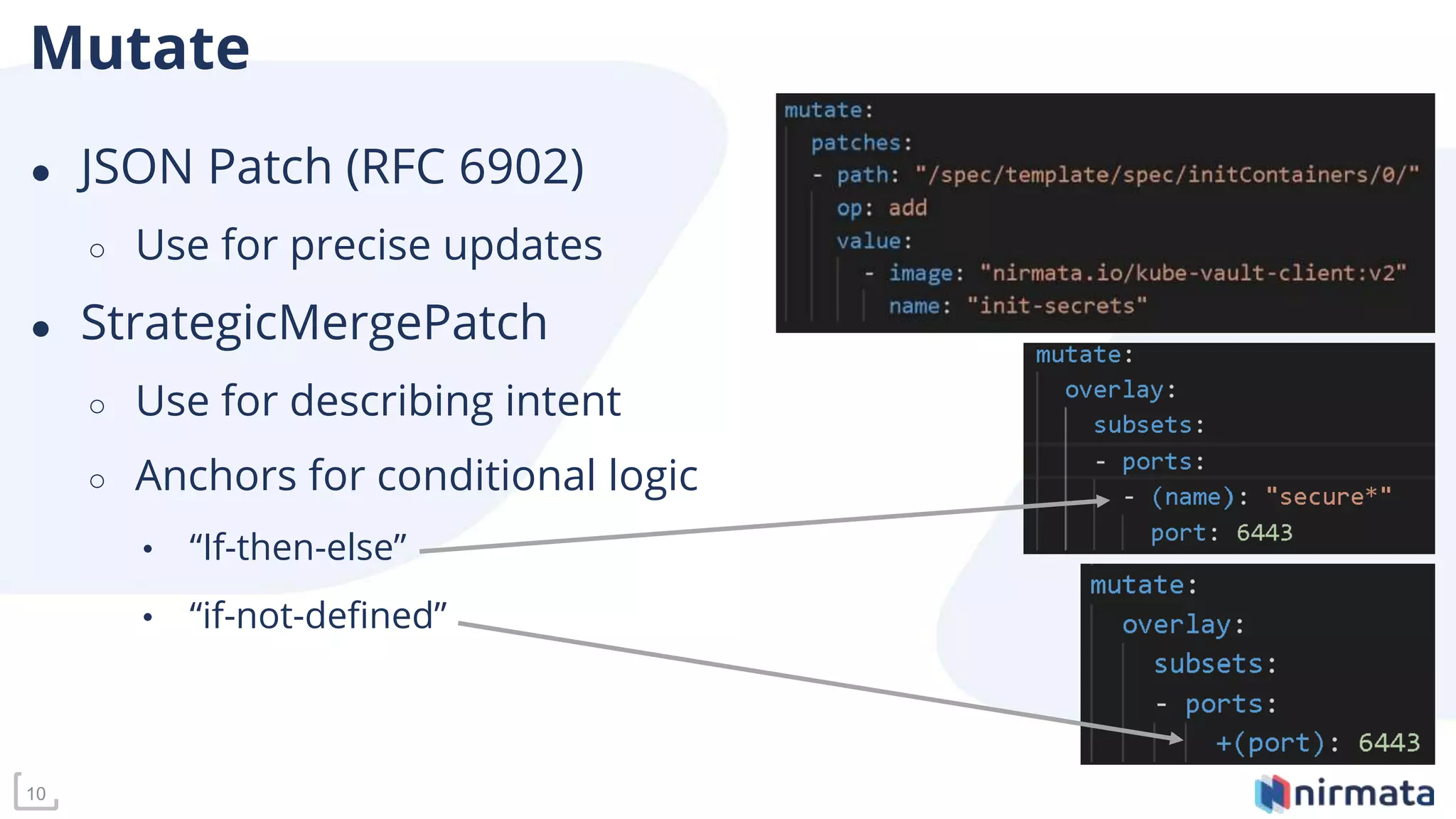 10
Mutate
● JSON Patch (RFC 6902)
○ Use for precise updates
● StrategicMergePatch
○ Use for describing intent
○ Anchors for conditional logic
• “If-then-else”
• “if-not-defined”
 