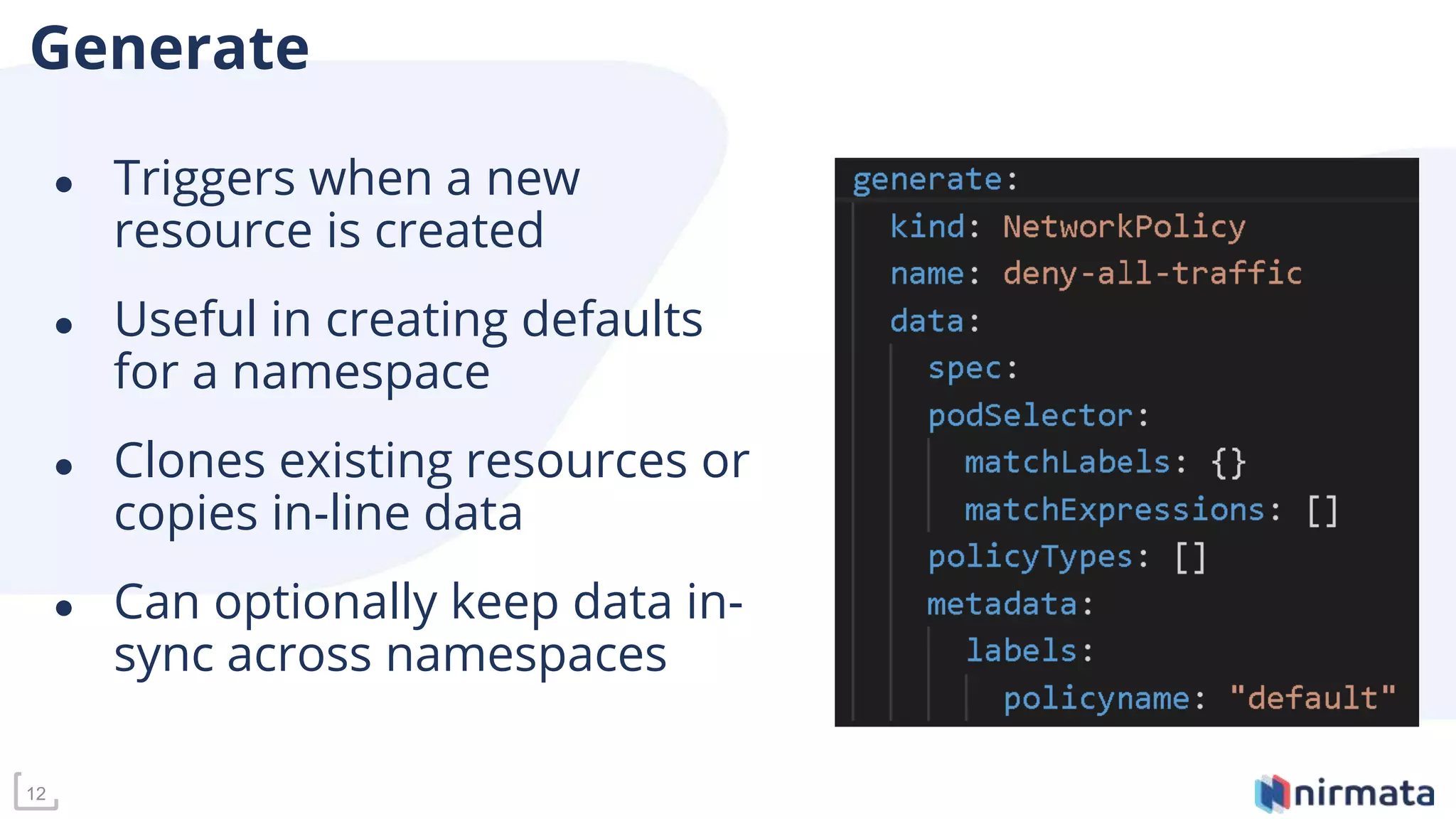 12
Generate
● Triggers when a new
resource is created
● Useful in creating defaults
for a namespace
● Clones existing resources or
copies in-line data
● Can optionally keep data in-
sync across namespaces
 