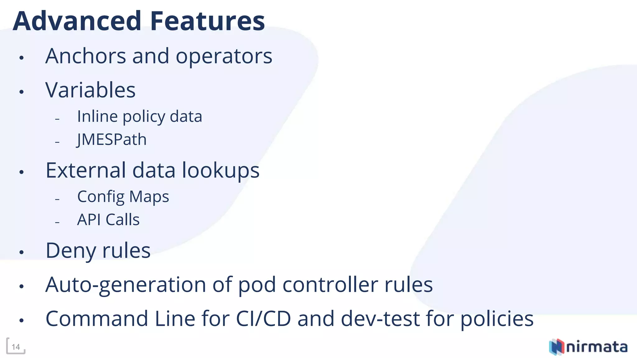 14
Advanced Features
• Anchors and operators
• Variables
– Inline policy data
– JMESPath
• External data lookups
– Config Maps
– API Calls
• Deny rules
• Auto-generation of pod controller rules
• Command Line for CI/CD and dev-test for policies
 