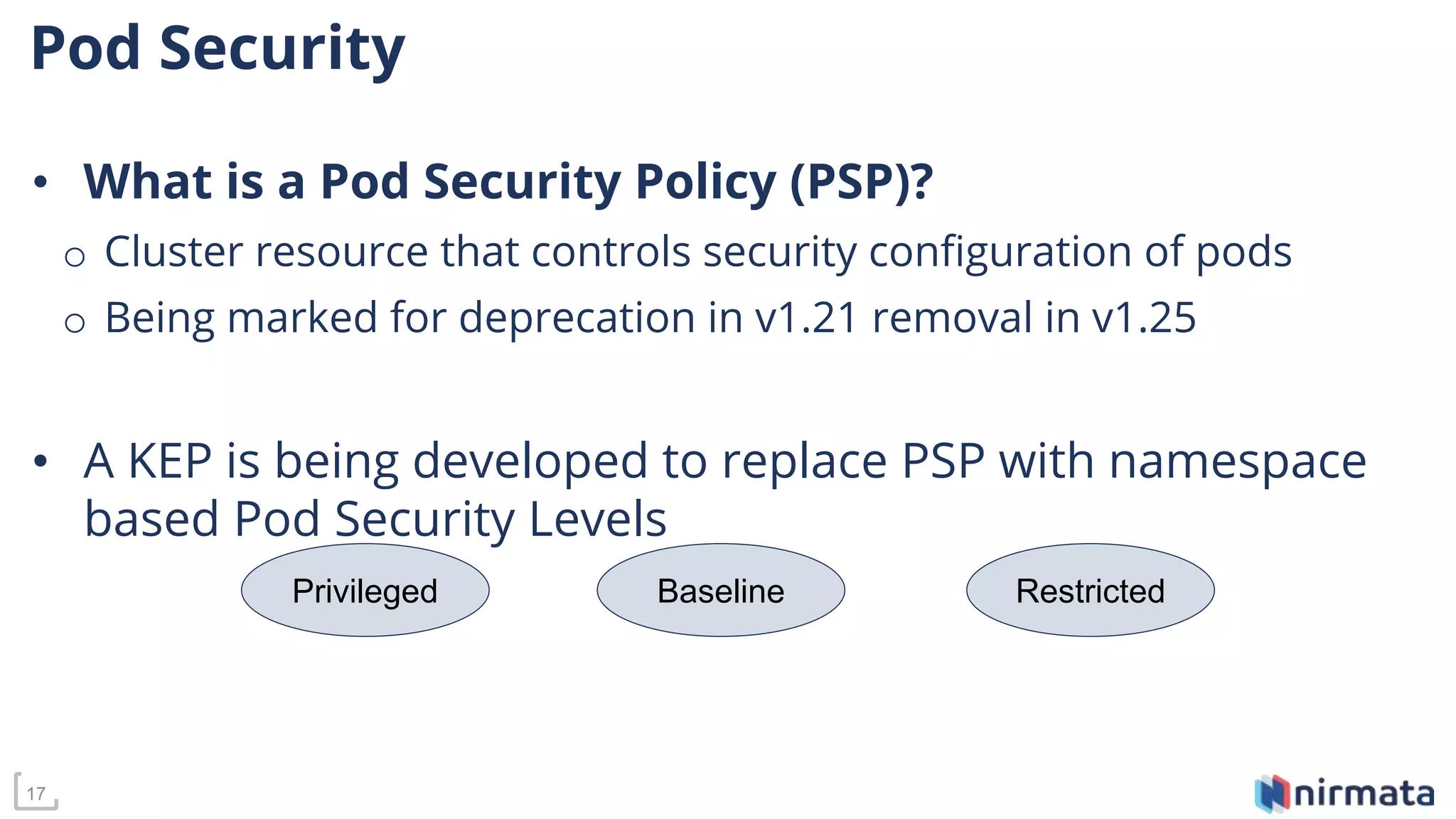 17
Pod Security
• What is a Pod Security Policy (PSP)?
o Cluster resource that controls security configuration of pods
o Being marked for deprecation in v1.21 removal in v1.25
• A KEP is being developed to replace PSP with namespace
based Pod Security Levels
Privileged Baseline Restricted
 