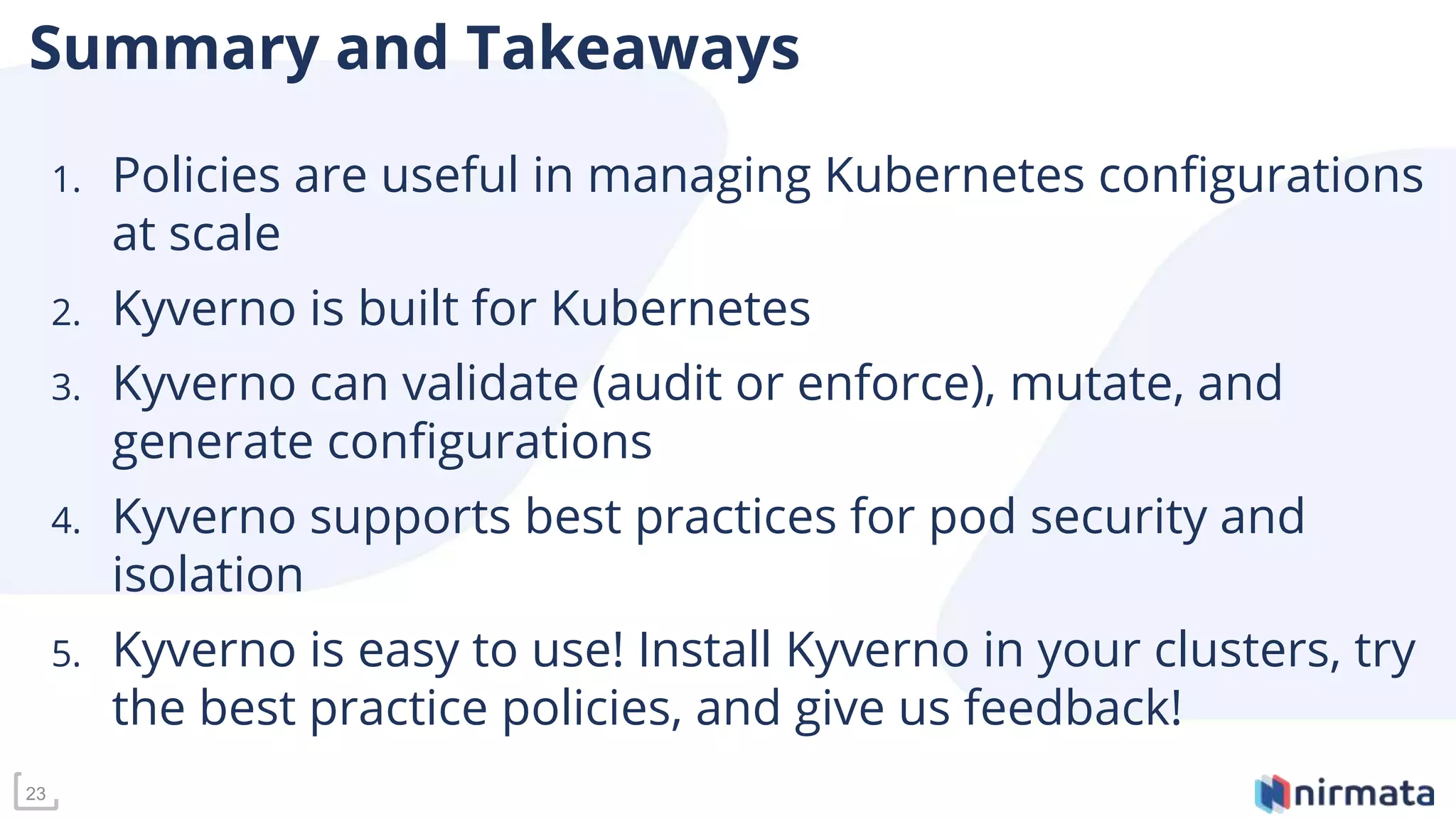 23
Summary and Takeaways
1. Policies are useful in managing Kubernetes configurations
at scale
2. Kyverno is built for Kubernetes
3. Kyverno can validate (audit or enforce), mutate, and
generate configurations
4. Kyverno supports best practices for pod security and
isolation
5. Kyverno is easy to use! Install Kyverno in your clusters, try
the best practice policies, and give us feedback!
 