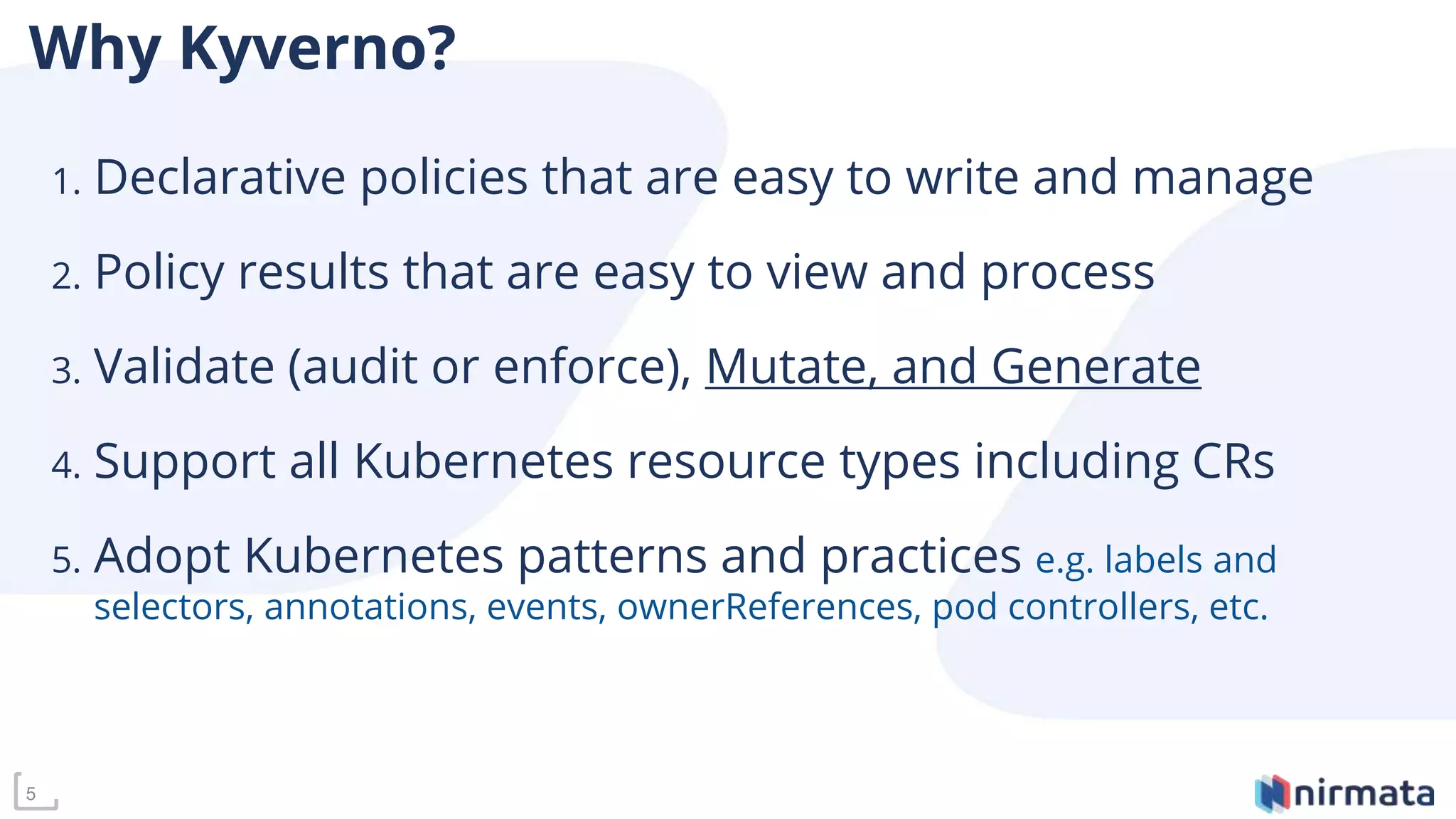 Why Kyverno?
1. Declarative policies that are easy to write and manage
2. Policy results that are easy to view and process
3. Validate (audit or enforce), Mutate, and Generate
4. Support all Kubernetes resource types including CRs
5. Adopt Kubernetes patterns and practices e.g. labels and
selectors, annotations, events, ownerReferences, pod controllers, etc.
5
 